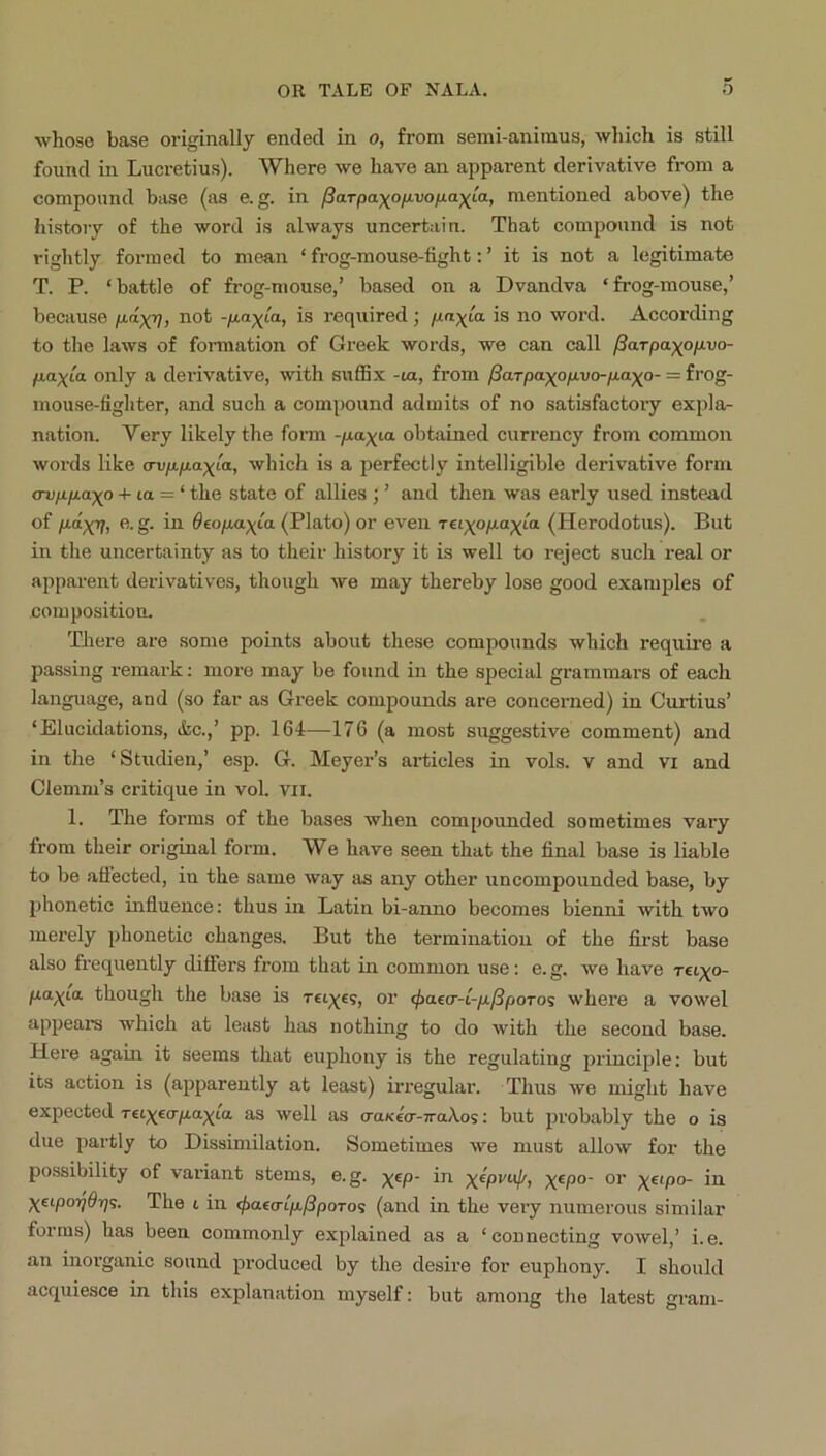 whoso base originally ended in o, from semi-animus, which is still found in Lucretius). Where we have an apparent derivative from a compound base (as e. g. in ^aTpa)^ofjivofjLa)(La, mentioned above) the histoiy of the word is always uncertain. That compound is not rightly formed to mean ‘ frog-mouse-fight: ’ it is not a legitimate T. P. ‘ battle of frog-mouse,’ based on a Dvandva ‘ frog-mouse,’ because p.dxVi required ; is no word. According to the laws of formation of Greek words, we can call /iarpaxop-vo- paxia only a derivative, with suffix -la, from /Sarpaxopvo-paxo- = frog- mouse-tighter, and such a compound admits of no satisfactory expla- nation. Very likely the form -/xa^ia obtained currency from common words like crvppaxLa, which is a perfectly intelligible derivative form (Tvppaxo -I- la = ‘ the state of allies ; ’ and then was early used instead of S- Oeopax^a (Plato) or even reixopaxio- (Herodotus). But in the uncertainty as to their history it is well to reject such real or apparent derivatives, though we may thereby lose good examples of composition. There are some points about these compounds which require a passing remark: more may be found in the special grammars of each language, and (so far as Greek compounds are concerned) in Curtius’ ‘Elucidations, (fee.,’ pp. 164—176 (a most suggestive comment) and in the ‘Studien,’ esp. G. Meyer’s articles in vols. v and vi and Clemm’s critique in vol. vii. 1. The forms of the bases when compounded sometimes vai’y from their original form. We have seen that the final base is liable to be affected, in the same way as any other uncompounded base, by phonetic influence: thus in Latin bi-anno becomes bienni with two merely phonetic changes. But the termination of the first base also frequently differs from that in common use: e. g. we have reixo- pa^ta though the base is reties, or ^aecr-t-/r/?poTos where a vowel appears which at least has nothing to do with the second base. Here again it seems that euphony is the regulating jn'inciple; but its action is (apparently at least) irregular. Thus we might have expected Teixicrpaxta- as well as craKccr-TraAos: but probably the o is due partly to Dissimilation. Sometimes we must allow for the possibility of variant stems, e. g. x^P~ X^P°' XetpoTidri^. The t in ^aecripPpoTo<s (and in the very numerous similar forms) has been commonly explained as a ‘connecting vowel,’ i.e. an inorganic sound produced by the desire for euphony. I should acquiesce in this explanation myself: but among the latest gram-