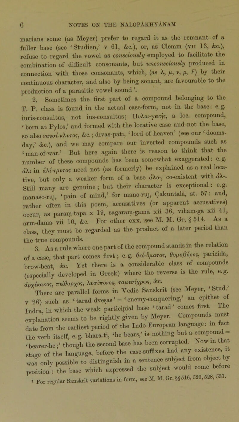 marians some (as Meyer) prefer to regard it as the remnant of a fuller base (see ‘ Studien,’ v 61, &c.), or, as Cleram (vii 13, <fec.), refuse to regard the vowel as conacioushj employed to facilitate the combination oi difficult consonants, but unconsciously pioduced in connection with those consonants, which, (as X, /a, v, p, F) by their continuous character, and also by being sonant, are favourable to the production of a parasitic vowel sound 2. Sometimes the first part of a compound belonging to the T. P. class is found in the actual case-form, not in the base: e.g. iuris-consultus, not ius-consultusj IIvXoi-yei/T}?, a loc. compound, ‘ born at Pylos,’ and formed with the locative case and not the base, so also vaiJo-i'-KAvTos, &c.; divas-pati, ‘ lord of heaven’ (see our ‘ dooms- day,’ &c.), and we may compare our inverted compounds such as ‘man-of-war.’ But here again there is reason to think that the number of these compounds has been somewhat exaggerated: e.g. in dXi-TpvTos need not (as formerly) be explained as a real loca- tive, but only a weaker form of a base dXo-, co-existent with a\-. StUl many are genuine; but their character is exceptional. e. g. manaso-ruj, ‘pain of mind,’ for mano-ruj, Cakuntala, st. 57: and, rather often in this poem, accusatives (or apparent accusatives) occur, as param-tapa x 19, sagaram-gama xii 36, viham-ga xii 41, ann-dama vii io, &c. For other exx. see M. M. Gr. § 514. As a class, they must be regarded as the product of a later period than the true compounds. 3. As a rule where one part of the compound stands in the relation of a case, that part comes first; e.g. ^ed-S/iaros, 0vp.o/3dpos, paricida, brow-beat, &c. Yet there is a considemble class of compounds (especially developed in Greek) where the reverse is the rule, e.g. dpvtKaKos, TreCeapxos, XvaiVorov, Tapecn'xptas, &C. , i . There are parallel forms in Vedic Sanskrit (see Meyer, Stud. V 26) such as ‘ tarad-dvesas’ = ‘ enemy-conquering,’ an epithet of Indra, in which the weak participial base ‘ tarad ’ comes first. The explanation seems to be rightly given by Meyer. Compounds nius date from the earliest period of the Indo-European language: in fact the verb itself, e.g. bhara-ti, ‘he beam,’ is nothing but a compound_ ‘bearer-he;’ though the second base has been corrupted. Now in that stage of the language, before the case-suffixes had any existence it was only possible to distinguish in a sentence subject from object by position : the base which expressed the subject would come heiove 1 For regular Sanskiit variations in form, see M. M. Gr. §§516, 520,628, 531.