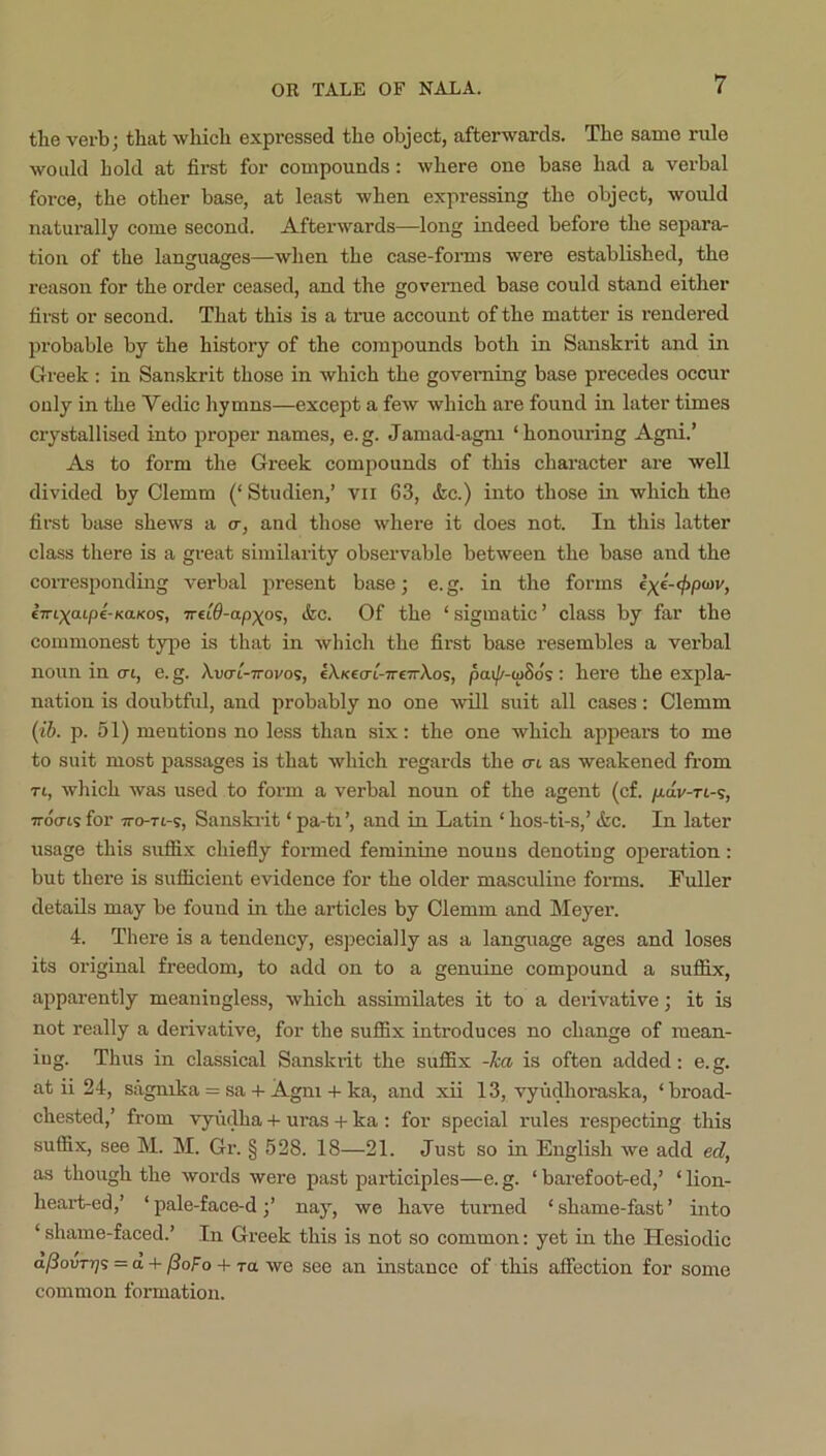 the verb; that which expressed the object, afterwards. The same rule would hold at first for compounds: where one base had a verbal force, the other base, at least when expressing the object, would naturally come second. Afterwards—long indeed before the separa- tion of the languages—when the case-forms were established, the reason for the order ceased, and the governed base could stand either first or second. That this is a time account of the matter is rendered probable by the history of the compounds both in Sanskrit and in Greek : in Sanskrit those in which the goveraing base precedes occur only in the Vedic hymns—except a few which are found in later times crystallised into proper names, e.g. Jamad-agm ‘honouring Agni.’ As to form the Greek compounds of this character are well divided by Clemm (‘ Studien,’ vii 63, &c.) into those in which the first base shews a cr, and those where it does not. In this latter class there is a great similarity observable between the base and the corresponding verbal present base; e.g. in the forms exe-cjipoji/, e7ri;^atp€-KaKos, ivu6-ap-)(o<;, <fec. Of the ‘ sigmatic ’ class by far the commonest type is that in which the first base resembles a verbal nonn in o-t, e. g. Auo-t-irovos, eXKccn'-TrcTrXos, pai/^-uiSo's: here the expla- nation is doubtful, and probably no one will suit all cases: Clemm {lb. p. 51) mentions no less than .six: the one which appears to me to suit most passages is that which regards the nt as weakened from Ti, which was used to form a verbal noun of the agent (cf. fidv-ri-s, irdo-ts for TTo-Tt-s, Sanskrit ‘ pa-ti’, and in Latin ‘ hos-ti-s,’ &c. In later usage this suffix chiefly formed feminme nouns denoting operation: but there is sufficient evidence for the older masculine forms. Fuller details may be found in the articles by Clemm and Meyer. 4. There is a tendency, especially as a language ages and loses its original freedom, to add on to a genuine compound a suffix, apparently meaningless, which assimilates it to a derivative; it is not really a derivative, for the suffix introduces no change of mean- ing. Thus in classical Sanskiit the suffix -ka is often added: e.g. at ii 24, sagnika = saAgm + ka, and xii 13, vyudhoraska, ‘broad- chested,’ from vyfulha uras -i- ka : for special rules respecting this suffix, see M. M. Gr. § 528. 18—21. Just so in English we add ed, as though the words were past participles—e. g. ‘ barefoot-ed,’ ‘ lion- heai’t-ed,’ ‘pale-face-d;’ nay, we have turned ‘shame-fast’ into ‘ shame-faced.’ In Greek this is not so common: yet in the Hesiodic a^ourr;s = a +/3ofo + ra we see an instance of this affection for some common formation.