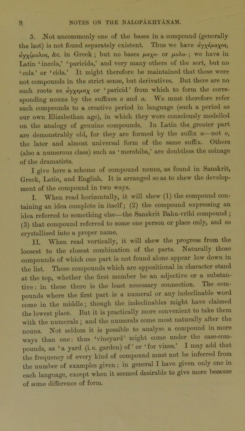 5. JS^ot uncommonly one of the bases in a compound (generally the last) is not found separately existent. Thus we have dy;(e/xaxos, dyxifJ^oXo':, <fec. in Greek; but no bases /xa^o- or fioXo-; we have in Latin ‘ incola,’ ‘paricida,’ and very many others of the sort, but no ‘cola’ or ‘cida.’ It might therefore be maintained that these were not compounds in the strict sense, but derivatives. But there are no such roots as dyxf/xax or ‘paricid’ from which to form the corre- sponding nouns by the suffixes o and a. AV e must therefore refer such compounds to a creative period in language (such a period as our own Elizabethan age), in which they were consciously modelled on the analogy of genuine compounds. In Latin the greater part are demonstrably old, for they are formed by the suffix a—not o, the later and almost universal form of the same suffix. Others (also a numerous class) such as ‘ merobiba,’ are doubtless the coinage of the dramatists. I give here a scheme of compound nouns, as found in Sanskrit, Greek, Latin, and English. It is arranged so as to shew the develop- ment of the compound in two ways. I. When read horizontally, it will shew (1) the compound con- taining an idea complete in itself; (2) the compound expressing an idea refeiTed to something else—the Sanskrit Bahu-vrihi compound ; (3) that compound referred to some one person or place only, and so crystallised into a proper name. II. When read vertically, it will shew the progress from the loosest to the closest combination of the pai-ts. Naturally those compounds of which one part is not found alone appear low down in the list. Those compounds which are appositional in character stand at the top, whether the first member be an adjective or a substan- tive: in these there is the least necessary connection. The com- pounds where the first part is a numeral or any indeclinable word come in the middle; though the indeclinables might have claimed the lowest place. But it is practically more convenient to take them with the numerals; and the numerals come most naturally after the nouns. Not seldom it is possible to analyse a compound in more ways than one; thus ‘vineyard’ might come under the case-com- pounds, as ‘ a yard (i.e. garden) of ’ or ‘ for vines.’ I may add that the frequency of every kind of compound must not be inferred from the number of examples given: in general I have ^ven only one m each language, except when it seemed desirable to give more because of some difference of form.