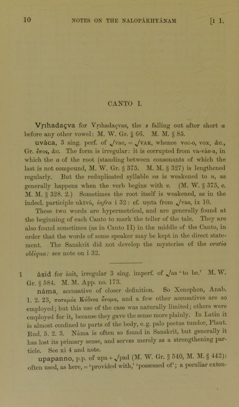 CANTO I. VrihadaQva for Vnhada9vas, the s falliug out after short a before any other vowel; M. W. Gr. § 66. M. M. § 85. uvaca, 3 sing. perf. of ^vac, = ^vak, whence voc-o, vox, &c., Gr. tiroi, &c. The form is irregular: it is corrupted from va-vac-a, in which the a of the root (standing between consonants of which the last is not compound, M. W. Gr. § 375. M. M. § 327) is lengthened regularly. But the reduplicated syllable va is weakened to u, as generally happens wdien the verb begins with v. (M. W. § 375, c. M. M. § 328. 2.) Sometimes the root itself is weakened, as in the indecl. participle uktva, iiifra i 32 ; cf. usita from ix 10. These two words are hypermetrical, and are generally found at the beginning of each Canto to mark the teller of the tale. They are also found sometimes (as in Canto II) in the middle of the Canto, in order that the words of some speaker may be kept in the direct state- ment. The Sanskrit did not develop the mysteries of the oratio obliqua: see note on i 32. 1 asid for asit, irregular 3 sing, imperf. of ,^a3 ‘ to be.’ M. W. Gr. § 584. M. M. App. no. 173. nama, accusative of closer definition. So Xenophon, Anab. 1. 2. 23, TTorayaos KvSros ovo/xa, and a few other accusatives are so employed; but this use of the case was naturally limited; others were employed for it, because they gave the sense more plainly. In Latin it is almost confined to parts of the body, e.g. palo pectus tundor, Plaut. Bud. 5. 2. 3. Kama is often so found in Sanskrit, but generally it has lost its primary sense, and serves merely as a strengthening par- ticle. See xi 4 and note. upapanno, p.p. of upa + ^pad (M. W. Gr. § 540, M. M. § 442): often used, as here, = ‘provided with,’ ‘possessed of’; a peculiar exten-