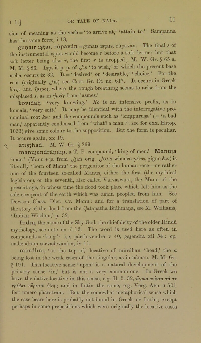 sion of manning as the verb = ‘ to arrive at,’ ‘ attain to. Sanipanna has the same force, i 13. gunair istai, rupavan = gimais istais, rupavan. The final s of the instrumental istais would become r before a soft letter; but that soft letter being also r, the first r is dropped; M. W. Gr. § 65 a. M. M. § 86. Ista is p. p. of ‘ to wish,’ of which the present base iccha occurs ix 32. It =‘desired’ or ‘desirable,’ ‘choice.’ For the root (originally ^is) see Curt. Gr. Et. no. 617. It occurs in Greek ioTTjs and t/icpos, where the rough breathing seems to arise from the misplaced s, as in from ‘ asmes.’ kovidah = ‘ very knowing.’ Ko is an intensive prefix, as in komala, ‘ very soft.’ It may be identical with the inteiTOgative pro- nominal root hct: and the compounds such as ‘ kunpurusa (= ‘ a bad man,’ apparently condensed from ‘ whatl a man!’: see for exx. Hitop. 1033) give some colour to the supposition. But the form is peculiar. It occurs again, xx 19. atisthad. M. W. Gr. § 269. manujendranam, a T. P. compound, ‘king of men.’ Manuja ‘man’ (Manu-t-ja from Ji&n orig. ,yoAN whence-ycVos, gigno &c.) is literally ‘born of Manu’ the progenitor of the human race—or rather one of the fourteen so-called Manus, either the first (the mythical legislator), or the seventh, also called Vaivaswata, the Manu of the present age, in whose time the flood took place which left him as the sole occupant of the earth which was again peopled from him. See Dowson, Class. Diet. s.v. Man\i: and for a translation of part of the story of the flood from the Gatapatha Brahmana, see M. Williams, ‘ Indian Wisdom,’ p. 32. Indra, the name of the Sky God, the chief deity of the older Hindu mythology, see note on ii 13. The word is used here as often in compounds = ‘ king ’: i.e. piirthivendra v 40, gajendra xii 54: cp. mahendram sarvadeviinam, iv 11. murdhni, ‘at the top of,’ locative of murdhan ‘head,’ the a being lost in the weak cases of the singular, as in naman, M. M. Gr. § 191. This locative sense ‘upon’ is a natural development of the pi-imary sense ‘ in,’ but is not a very common one. In Greek we have the dative-locative in this sense, e.g. II. 5. 32, dypia irdvTtx to. re Tp€<^€i ovpea-Lv v\r]; and in Latin the same, e.g. Verg. Aen. i 501 fert umero pharetram. But the somewhat metaphorical sense which the case bears here is probably not found in Greek or Latin; except pei’haps in some prepositions which were oi'iginally the locative cases