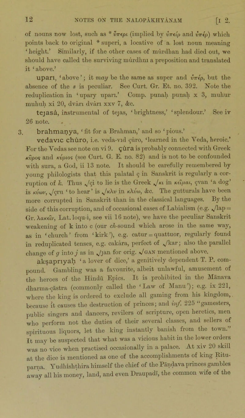 of nouns now lost, such as * vTrept (implied hy vTreip and virtp) which points back to original * superi, a locative of a lost noun meaning ‘ height.’ Similarly, if the other cases of miirdhan had died out, we should have called the surviving murdhm a preposition and translated it ‘above.’ upan, ‘ above ’; it may be the same as super and virep, l)ut the absence of the s is peculiar. See Curt. Gr. Et. no. 392. Note the reduplication in ‘ upary upan.’ Comp, punah punah x 3, muhur mnhuh xi 20, dviiri dvari xxv 7, &c. tejasa, instrumental of tejas, ‘brightness,’ ‘splendour.’ See iv 26 note. - ■ 3. brahmanya, ‘ fit for a Brahman,’ and so ‘ pious.’ vedavic chiiro, i.e. veda-vid <;uro, ‘learned in the Veda, heroic.’ For the Vedas see note on vi 9. ^ura is probably connected with Greek Kvpo<i and Kvpios (see Curt. G. E. no. 82) and is not to be confounded with sura, a God, ii 13 note. It should be carefully remembered by young philologists that this palatal q in Sanskrit is regularly a cor- ruption of Jc. Thus „,/9i to lie is the Greek Jki in Ktipai, c^van ‘a dog’ is Kijcai', ^qi’ii ‘ to hear ’ is Jk\v in kAvo), ikc. The gutturals have been more corrupted in Sanskrit than in the classical languages. By the side of this corruption, and of occasional cases of Labialism (e.g. ,yiap = Gr. XaKuv, Lat.loqu-i, see vii 16 note), we have the peculiar Sanskrit weakening of k into c (our c/i-sound which arose in the same way, as in ‘church’ from ‘kirk’), e.g. catur = quattuor, regularly found in reduplicated tenses, e.g. cakara, perfect of ^kar; also the parallel change of g into j as in ^jan for orig. ^/oAN mentioned above. aksapnyah ‘ a lover of dice,’ a genitively dependent T. P. com- pound. Gambling was a favourite, albeit unlawful, amusement of the heroes of the Hindu Epics. It is prohibited in the Mfinava dharma-^iistra (commonly called the ‘Law of JIanu ), e.g. ix 2^1, where the king is ordered to exclude all gaming from his kingdom, because it causes the destruction of princes; and inf. 225 “gamesters, public singers and dancers, revilers of scripture, open heretics, men who perform not the duties of their several classes, and sellers of spirituous liquors, let the king instantly banish from the toivn.” It may be suspected that what was a vicious habit in the lower orders w'as no vice when practised occasionally in a palace. At xiv 20 skill at the dice is mentioned as one of the accomplishments of king Ritu- pania. Yudhishthira himself the chief of the Pandava princes gambles away all his money, land, and even DraupadT, the common wife of the