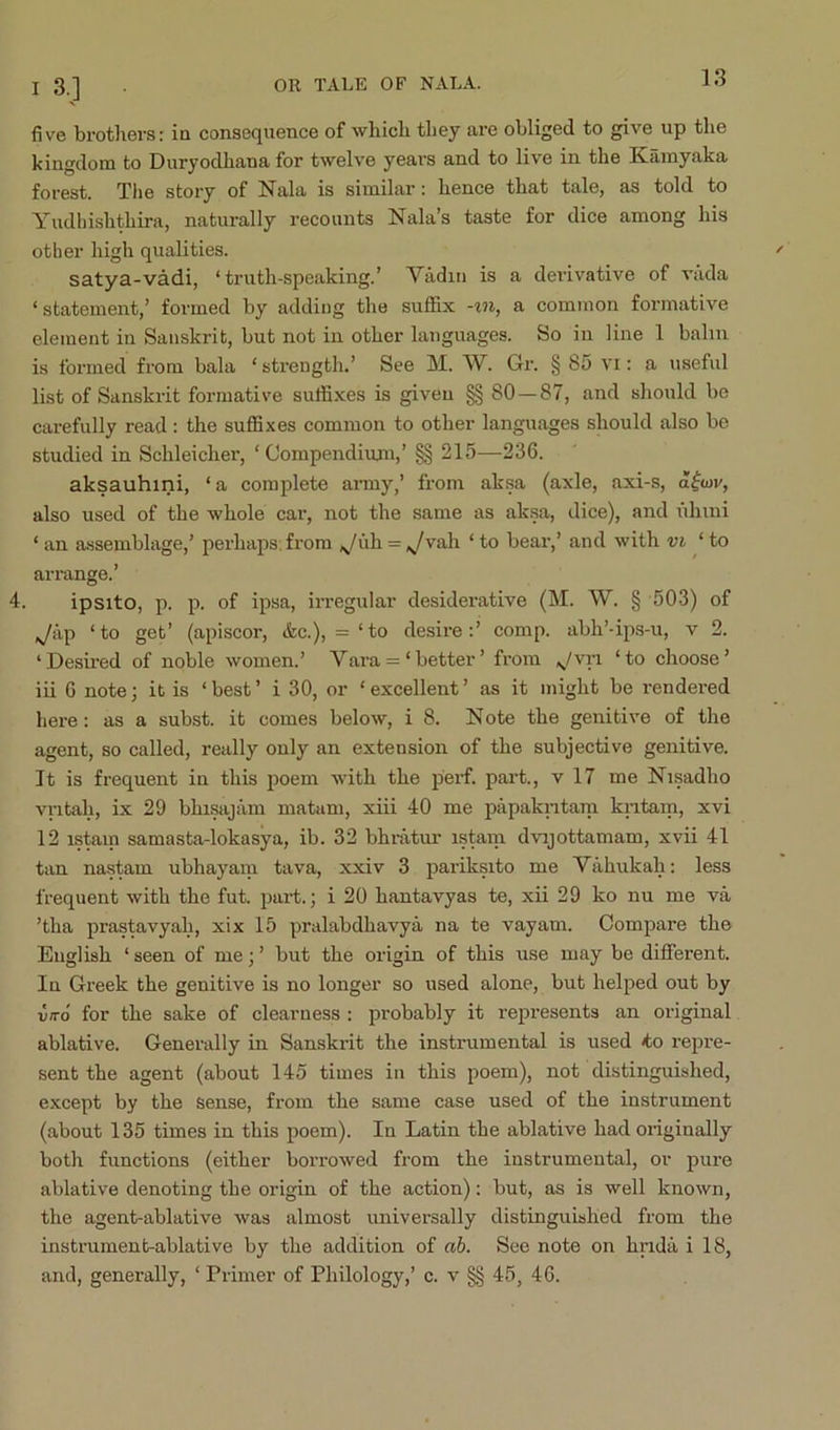 I 3,] five brot]iers: ia consequence of which they are obliged to give up the kingdom to Duryodhana for twelve years and to live in the Kamyaka forest. The story of Nala is similar: hence that tale, as told to Yudhishthira, naturally recounts Nala’s taste for dice among his other high qualities. satya-vadi, ‘truth-speaking.’ Yadiu is a derivative of vada ‘ statement,’ formed by adding the suffix -in, a common formative element in Sanskrit, but not in other languages. So in line 1 balm is formed from bala ‘ strength.’ See M. W. Gr. § 85 vi: a useful list of Sanskrit formative suffixes is given §§ 80 — 87, and should be carefully read ; the suffixes common to other languages should also be studied in Schleicher, ‘Compendium,’ §§ 215—236. aksauhini, ‘ a complete army,’ from aksa (axle, axi-s, d^iov, also used of the whole car, not the same as ak.sa, dice), and iduni ‘ an assemblage,’ perhaps; from ,^/uh = vah ‘ to bear,’ and with vi ‘ to arrange.’ 4. ipsito, p. p. of ipsa, irregular desiderative (M. W. § 503) of ,^ap ‘to get’ (apiscor, &c.), =‘to desire:’ comp, abh’-ips-u, v 2. ‘Desired of noble women.’ Vara = ‘better’ from ^.^/vri ‘to choose’ iii 6 note; it is ‘ best ’ i 30, or ‘ excellent ’ as it might be rendered here: as a subst. it comes below, i 8. Note the genitive of the agent, so called, really only an extension of the subjective genitive. It is frequent in this poem with the peif. part., v 17 me Nisadho vritah, ix 29 bhisajam matam, xiii 40 me papakritam kritam, xvi 12 istem samasta-lokasya, ib. 32 bhratm- istam dvijottamam, xvii 41 tan nastem ubhayani tava, xxiv 3 pariksito me Vahukah: less frequent with the fut. part.; i 20 hantavyas te, xii 29 ko nu me va ’tha prastavyah, xix 15 pralabdhavya na te vayam. Compare the English ‘ seen of me; ’ but the origin of this use may be different. In Greek the genitive is no longer so used alone, but helped out by VITO for the sake of clearness : probably it rej^resents an original ablative. Generally in Sanskrit the instrumental is used *o rejjre- sent the agent (about 145 times in this poem), not distinguished, except by the sense, from the same case used of the instrument (about 135 times in this poem). In Latin the ablative had originally both functions (either borrowed from the instrumental, or pure ablative denoting the origin of the action): but, as is well known, the agent-ablative was almost universally distinguished from the instrument-ablative by the addition of ah. See note on hrida i 18, and, generally, ‘ Primer of Philology,’ c. v §§ 45, 46.