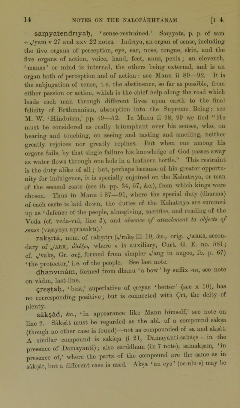 samyatendnyah, ‘sense-restrained.’ Samyata, p. p. of sam + ^/yam v 27 and xxv 22 notes. Indriya, an organ of sense, including the five organs of perception, eye, ear, nose, tongue, skin, and the five organs of action, voice, hand, feet, anus, penis j an eleventh, ‘manas’ or mind is internal, the othei-s being external, and is an organ both of perception and of action : see Manu ii 89—92. It i.s the subjugation of sense, i.e. the abstinence, so far as possible, from either passion or action, which is the chief help along the road which leads each man through diflerent lives upon earth to the final felicity of Brahmanism, absorption into the Sujireme Being: see M. W. ‘Hinduism,’ pp. 49—52. In Manu ii 98, 99 we find “He must be considered as really triumphant over his senses, who, on hearing and touching, on seeing and tasting and smelling, neither greatly rejoices nor greatly repines. But when one among his organs fails, by that single failure his knowledge of God passes away as water flows through one hole in a leathern bottle.” This restraint is the duty alike of all; but, perhaps because of his greater opportu- nity for indulgence, it is specially enjoined on the Kshatriya, or man of the second caste (see ib. pp. 34, 57, &c.), from which kings were chosen. Thus in Manu i 87—91, where the special duty (dharma) of each caste is laid do-svn, the duties of the Kshatnya are summed up as ‘ defence of the people, almsgiving, sacrifice, and reading of the Veda (cf. veda-vid, line 3), and absence of attachme^it to objects of sense (visayesu aprasakti).’ raksita, nom. of raksitii (\/raks iii 10, ic., orig. ^/arks, secon- dary of ^/ARK, dX«^u>, where e is auxiliary. Curt. G. E. no. 581; cf. Vvaks, Gr. o.v^, formed from simpler N^aug in augeo, ib. p. G7) ‘ the protector,’ i. e. of the people. See last note. dhanvinam, formed from dhanu ‘a bow’ by suffix -in, see note on vadin, last line. ^restah, ‘best,’ superlative of greyas ‘better’ (see x 10), has no corresponding positive; but is connected with gri, the deity of plenty. saksad, &c., ‘in appearance like Manu himself,’ see note on line 2. Saksat must be i-egarded as the abl. of a compound silksa (though no other case is found)—not as compounded of sa and aksat. A similar compound is saka^a (i 21, Damayanti-saka9e = in the presence of Damayanti); also sarddham (ix 7 note), samaksam, ‘in presence of,’ where the parts of the compound are the same as in saksat, but a different case is used. Aksa ‘ an eye ’ (oc-ulu-s) may be