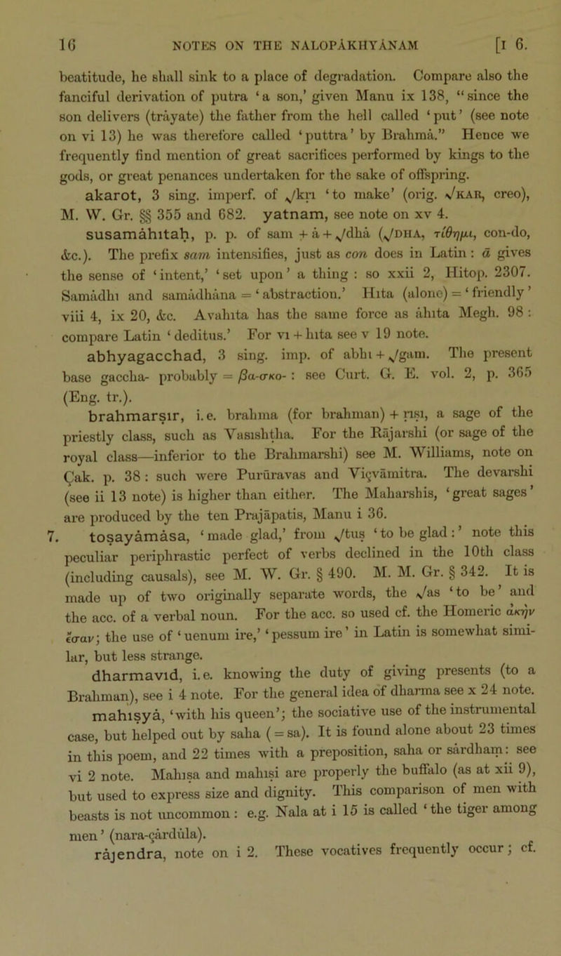 beatitude, he shall sink to a place of degradation. Compare also the fanciful derivation of putra ‘a son,’ given Manu ix 138, “since the son delivers (trayate) the father from the hell called ‘ put ’ (see note on vi 13) he was therefore called ‘puttra’ by Brahma.” Hence we frequently find mention of great sacrifices performed by kings to the gods, or great penances undertaken for the sake of offspring. akarot, 3 sing, impei-f. of ^,/kri ‘to make’ (orig. Vkar, creo), M. W. Gr. §§ 355 and 682. yatnam, see note on xv 4. susamahitah, p. p. of sam+a + ^/dha (^dha, Tid-rjit-i, con-do, <kc.). The prefix sam intensifies, just as con does in Latin : d gives the sense of ‘intent,’ ‘set upon’ a thing : so xxii 2, Hitop. 2307. Samadhi and samadhiina = ‘ abstraction.’ Hita (alone) = ‘ friendly ’ viii 4, ix 20, &c. Avalnta has the same force as ahita Megh. 98: compare Latin ‘ deditus.’ For vi -i- lata see v 19 note. abhyagacchad, 3 sing. imp. of abhi-i-^/gam. The present base gaccha- probably = /Sa-cKo-: see Curt. G. E. vol. 2, p. 365 (Eng. tr.). brahmarsir, i. e. brahma (for brahman) -f nsi, a sage of the priestly class, such as Vasishtha. For the R.ijarshi (or sage of the royal class—inferior to the Brahmarshi) see M. Williams, note on (^lak. p. 38 : such were Pururavas and Vi9vamitra. The devai-shi (see ii 13 note) is higher than either. The Mahai'shis, ‘great sages’ are produced by the ten Prajapatis, Manu i 36. 7. tosayamasa, ‘made glad,’ from ;^tus ‘to be glad:’ note this peculiar periphrastic perfect of vei’bs declined in the 10th class (including causals), see M. W. Gr. § 490. M. M. Gr. § 342. It is made up of two originally separate words, the ^/as ‘to be’ and the acc. of a verbal noun. For the acc. so used cf. the Homeric d/o)v €<rav; the use of ‘ uenum ire,’ ‘pessum ire’ in Latin is somewhat simi- lar, but less strange. dharmavid, i. e. knowing the duty of giving presents (to a Brahman), see i 4 note. For the general idea of dharma see x 24 note. mahisya, ‘with his queen’j the sociative use of the instrumental case, but helped out by saha (= sa). It is found alone about 23 times in this poem, and 22 times with a preposition, saha or sardharn: see vi 2 note. Mahjsa and mahisi are properly the buffalo (as at xii 9), but used to express size and dignity. This comparison of men with beasts is not uncommon : e.g. Nala at i 15 is called ‘the tiger among men ’ (nara-^ardula). rajendra, note on i 2. These vocatives frequently occur; cf.