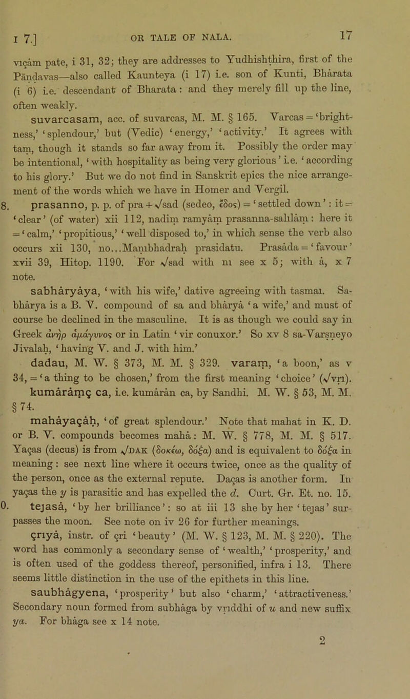 vi9am pate, i 31, 32; they are addresses to Yudhishthira, first of tlie Pandavas—also called Kaunteya (i 17) i.e. son of Kimti, Bharata (i 6) Le. descendant of Bharata: and they merely fill up the line, often weakly. suvarcasam, ace. of suvarcas, M. M. § 165. Varcas =‘bright- ness,’ ‘splendour,’ but (Vedic) ‘energy,’ ‘activity.’ It agrees mth tarn, though it stands so far away from it. Possibly the order may be intentional, ‘ with hospitality as being very glorious ’ i.e. ‘ according to his gloiy.’ But we do not find in Sanskrit epics the nice arrange- ment of the words which we have in Homer and Vergil. 8. prasanno, p. p. of pra +\/sad (sedeo, ISos) = ‘settled down’: it- ‘ clear ’ (of water) xii 112, nadim ramyam prasanna-salilam: here it = ‘calm,’ ‘propitious,’ ‘well disposed to,’ in which sense the verb also occui’s xii 130, no.,.Mambhadrah prasidatu. Pi-asMa = ‘favour’ xvii 39, Hitop. 1190. For Vsad with ni see x 5; with a, x 7 note. sabharyaya, ‘ with his wife,’ dative agreeing with tasmai. Sa- bharya is a B. V. compound of sa and bharya ‘a wife,’ and must of course be declined in the masculine. It is as though we could say in Greek dvrjp d/niywos or in Latin ‘vir conuxor.’ So xv 8 sa-Varsneyo Jivalah, ‘ having V. and J. with him.’ dadau, M. W. § 373, M. M. § 329. vararn, ‘a boon,’ as v 34, = ‘ a thing to be chosen,’ from the first meaning ‘ choice ’ (Vvn). kumaramQ ca, ie. kumaran ca, by Sandhi. M. W. § 63, M. M. §74. mahayagah, ‘of great splendour.’ Note that mahat in K. D. or B. Y. compounds becomes maha: M. W. § 778, M. M. § 517. Ya9as (decus) is from .^dak (SoKecu, So^a) and is equivalent to Sd^a in meaning : see next line where it occurs twice, once as the quality of the person, once as the external repute. Da9as is another form. In ya9as the y is parasitic and has expelled the d. Curt. Gr. Et. no. 15. 0. tejasa, ‘by her brilliance’: so at iii 13 she by her ‘tejas’ sur- passes the moon. See note on iv 26 for further meanings. qriya, instr. of 9ri ‘beauty’ (M. W. § 123, M. M. § 220). The word has commonly a secondary sense of ‘ wealth,’ ‘ prosperity,’ and is often used of the goddess thereof, personified, infra i 13. There seems little distinction in the use of the epithets in this line. saubhagyena, ‘prosperity’ but also ‘charm,’ ‘attractiveness.’ Secondary noun formed from subhaga by vriddhi of u and new suffix ya. For bhaga see x 14 note. o