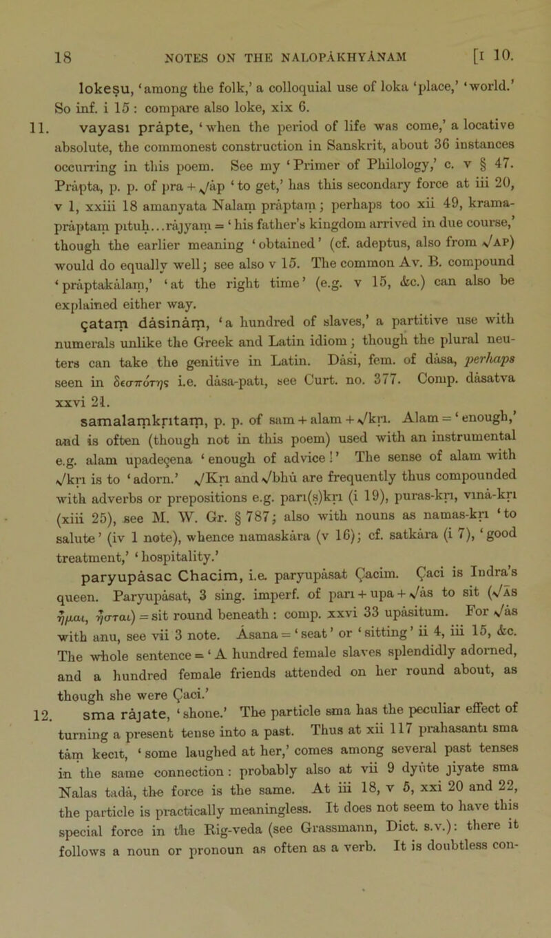 lokesu, ‘among tlie folk,’ a colloquial use of loka ‘place,’ ‘world.’ So inf. i 15 : compare also loke, xix 6. 11. vayasi prapte, ‘when the period of life was come,’ a locative absolute, the commonest construction in Sanskrit, about 36 instances occunlng in this poem. See my ‘Primer of Philology,’ c. v § 47. Prapta, p. p. of pra + .^/ap ‘ to get,’ has this secondary force at iii 20, V 1, xxiii 18 amanyata Nalam praptarn; perhaps too xii 49, krama- praptam pituh...rajyain = ‘ his father’s kingdom arrived in due courae, though the earlier meaning ‘ obtained ’ (cf. adeptus, also from \/ap) would do equally well j see also v 15. The common Av. B. compound ‘ praptakalam,’ ‘at the right time’ (e.g. v 15, (kc.) can also be explained either way. qatarn dasinam, ‘a hundred of slaves,’ a partitive use with numerals unlike the Greek and Latin idiom ] though the plural neu- ters can take the genitive in Latin. Dasi, fem. of dasa, perlia'ps seen in SccrTroTTjs i.e. dasa-pati, see Curt. no. 211. Comp, d^atva xxvi 2i. samalamkritarn, p. p. of sum -t- alam + \/kri. Alam = ‘ enough,’ and is often (though not in this poem) used with an instrumental e.g. alam upadeqena ‘ enough of advice! ’ The sense of alam with Vkri is to ‘adorn.’ \/Kri andVbhu are frequently thus compounded with adverbs or prepositions e.g. pari(s)kri (i 19), puras-kn, vina-kri (xiii 25), see M. W. Gr. § 787; also with nouns as namas-kn ‘to salute’ (iv 1 note), whence namaskiira (v 16); cf. satkara (i /), ‘good treatment,’ ‘ hospitality.’ paryupasac Chacim, i.a paryupasat ^cim. Qaci is Indra’s queen. Paryupasat, 3 sing, imperf. of pan -I- upa + >/as to sit (Vas yfw.1, ijcrrat) =sit round beneath : comp, xxvi 33 upasitum. For >Jas with anu, see vii 3 note. Asana = ‘ seat ’ or ‘ sitting ’ ii 4, iii 15, &c. The whole sentence = ‘ A hundred female slaves splendidly adorned, and a hundred female friends attended on her round about, as though she were ^aci/ 12 sma rsjste, * shone/ The particle sma has the peculiar effect of turning a present tense into a past. Thus at xii 117 prahasanti sma tarn kecit, ‘ some laughed at her,’ comes among several past tenses in the same connection: probably also at vii 9 dyiite jiyate sma Nalas tada, the force is the same. At iii 18, v 6, xxi 20 and 22, the particle is practically meaningless. It does not seem to have this special force in the Rig-veda (see Grassmann, Diet, s.v.); there it follows a noun or pronoun as often as a verb. It is doubtless con-