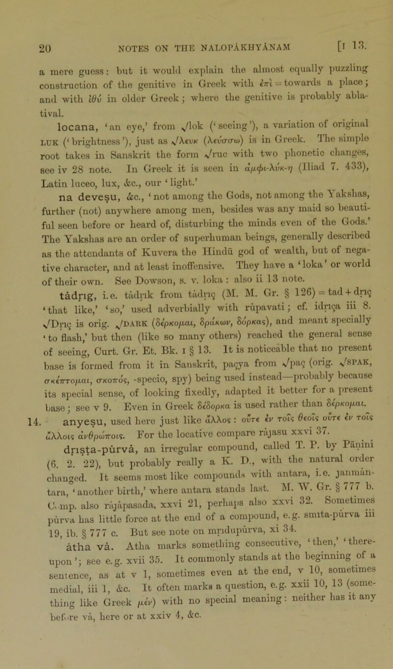 a mere guess; but it would explain the almost equally puzzling construction of the genitive in Greek with ctti = towards a place j and with Wv in older Greek; where the genitive is probably abla- tival. locana, ‘fin eye,’ from ^lok (‘seeing’), a variation of original LUK (‘brightness’), just as ^kevK {Xtva-cru)) is in Greek. The simple root takes in Sanskrit the form Vruc with two phonetic changes, see iv 28 note. In Greek it is seen in dixijn-k-vK-r) (Iliad 7. 433), Latin luceo, lux, ifec., our ‘ light.’ na devesu, &c., ‘not among the Gods, not among the Yakshas, further (not) anywhere among men, besides was any maid so beauti- ful seen before or heard of, disturbing the minds even of the Gods.’ The Yakshas are an order of superhuman beings, generally described as the attendants of Kuvera the Hindu god of wealth, but of nega- tive character, and at least inoffensive. They have a ‘loka or woild of their own. See Dowson, s. v. loka : also ii 13 note. tadrig, i.e. tiidrik from tadriQ (M. M. Gr. § 126) = tad + dri9 ‘that like,’ ‘so,’ used adverbially with rupavati; cf. idnga iii 8. \/Dn9 is orig. ^/dark (SepKo/iai, SpaKuii/, SdpKas), and meant specially ‘ to flash,’ but then (like so many others) reached the general sense of seeing. Curt. Gr. Et. Bk. i § 13. It is noticeable that no present base is formed from it in Sanskrit, pa9ya from \^pa9 (orig. ^spak, (TK€7rro/aai, (tkottos, -specio, spy) being used instead—probably because its special sense, of looking flxedly, adapted it better for a present base; see v 9. Even in Greek SeSopKa is used rather than SepKo/iat. 14. anyesu, used hei'e just like dXXos : ovrc tr toT? 0£oIs our« tv tois JXX019 dr^polTrois. For the locative compare rajasu xxvi 37. drista-purva, an irregular compound, called T. P. by Panini (6. 2. 22), but probably really a K. P., with the natural order changed. It seems most like compounds with antara, i.e. janraan- tara, ‘another birth,’ where antara stands last. M. W. Gr. § 777 b. C..mp. also rajapasada, xxvi 21, perhaps also xxvi 32. Sometimes purva has little force at the end of a compound, e.g. smita-purva ui 19, ib. § 777 c. But see note on mridupurva, xi 34. ’ atha va. Atha marks something consecutive, ‘then,’ ‘there- upon see e.g. xvii 35. It commonly stands at the beginning of a sentence, as at v 1, sometimes even at the end, v 10, sometimes medial, iii 1, &c. It often marks a question, e.g. xxu 10, 13 (some- thing like Greek /leV) with no special meaning: neither has it any before vii, here or at xxiv 4, &c.