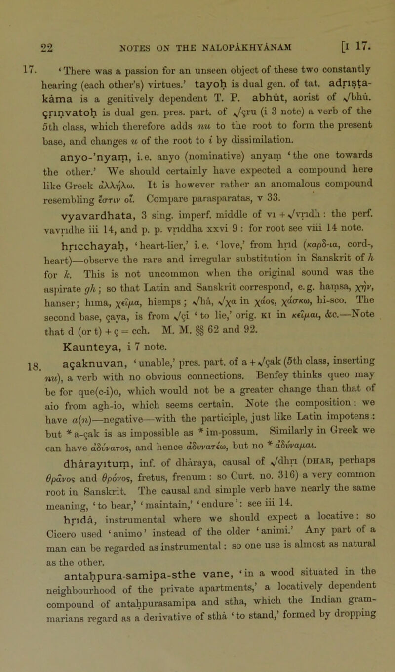 7. ‘There was a passion for an unseen object of these two constantly hearing (each other’s) virtues.’ tayoh is dual gen. of tat. adrista- kama is a genitively dependent T. P. abhut, aorist of \/bhu. ^rinvatoh is dual gen. pies. part, of (i 3 note) a verb of the 5th class, which therefore adds nu to the root to form the present base, and changes u of the root to i by dissimilation. anyo-’nyarn, i.e. anyo (nominative) anyara ‘the one towards the other.’ We should certainly have expected a compound here like Greek aXAijAa). It is however rather an anomalous compound resembling e<TTiv oi. Compare parasparatas, v 33. vyavardhata, 3 sing, imperf. middle of vi +s/vi-idli: the perf. vavridhe iii 14, and p. p. vnddha xxvi 9 : for root see viii 14 note. hricchayah, ‘ heart-lier,’ Le. ‘loAm,’ from hnd («ap8-ia, cord-, heart)—observe the mre and irregular substitution in Sanskrit of /i for A. This is not uncommon when the original sound was the aspirate y/t; so that Latin and Sanskrit correspond, e. g. hartisa, hanser; hima, hiemps; Vha, Vx“ X“°^, hi-sco. The second base, §aya, is from ‘ ^ orig. Kt in K€i/iai, &c.—Note that d (or t) -t- 9 = cch. M. M. §§ 62 and 92. Kaunteya, i 7 note. jg a^aknuvan, ‘ unable,’pres. part, of a + \/98'k (5th class, inserting nu), a verb with no obvious connections. Benfey thinks queo may be for que(c-i)o, which would not be a greater change than that of aio from agh-io, which seems certain. Note the composition: we have a(n)—negative—with the participle, just like Latin impotens : but * a~9ak is as impossible as * im-possum. Similarly in Greek we can have dSiivaros, and hence oSwareo), but no * aBvva.fJ.o-i. dharayiturn, inf. of dhai'aya, causal of V^hri (dhab, perhaps 6pdvo'> and 6p6vo<;, fretus, frenum; so Cui't. no. 316) a very common root in Sanskrit. The causal and simple verb have nearly the same meaning, ‘ to bear,’ ‘ maintain,’ ‘ endure ’: see iii 14. hrida, instrumental where we should expect a locative. so Cicero used ‘ animo ’ instead of the older ‘ animi. Any part of a man can be regarded as instrvimental: so one use is almost as natural as the other. antahpura-samipa-sthe vane, ‘in a wood situated in the neighbourhood of the private apartments,’ a locatively dependent compound of antahpurasamipa and stha, which the Indian gram- marians regard as a derivative of stha ‘ to stand, formed by dropping