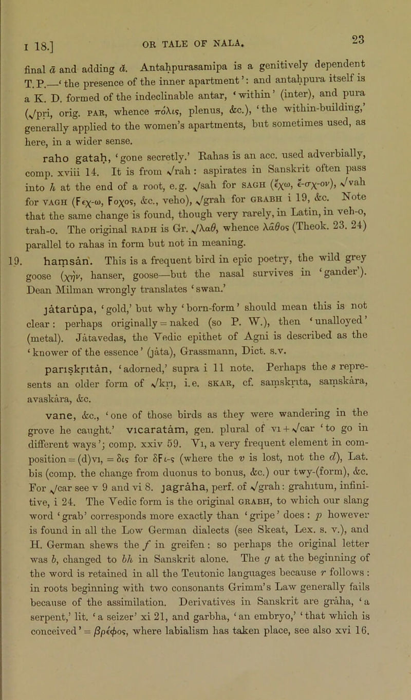 final a and adding d. Antahpurasaniipa is a genitively dependent T. p. ‘ the presence of the inner apartment ’: and antahpura itself is a K. D. formed of the indeclinable antar, ‘ within ’ (inter), and pura (;^pri, orig. PAR, whence ttoXi?, plenus, &c.), ‘the within-building, generally applied to the women’s apartments, but sometimes used, as here, in a wider sense. raho gatah, ‘gone secretly.’ Rahas is an acc. used adverbially, comp, xviii 14. It is from \/rah: aspirates in Sanskrit often pass into h at the end of a root, e.g. ;^sah for sagh (?x“) for VAGH (F«X'“) s^gP^.h for grabh i 19, <kc. Note that the same change is found, though very rarely, in Latin, in veh-o, trah-o. The original radh is Gr. whence \d0os (Theok. 23. 24) parallel to rahas in form but not in meaning. 19. harnsari. This is a frequent bird in epic poetry, the wild grey goose (xT)v, hanser, goose—but the nasal survives in ‘gander’). Dean Milman -wrongly translates ‘ swan.’ jatarupa, ‘gold,’ but why ‘born-form’ should mean this is not clear: perhaps originally = naked (so P. W.), then ‘unalloyed (metal). Jatavedas, the Vedic epithet of Agni is described as the ‘ knower of the essence ’ (jata), Grassmann, Diet. s.v. panskritan, ‘adorned,’ supra i 11 note. Perhaps the s repre- sents an older form of Vkri, i. e. skar, cf. samskrita, samskara, avaskiira, &c. ■vane, &c., ‘one of those birds as they were wandering in the grove he caught.’ vicaratam, gen. plural of vn-A/car ‘to go in difierent ways’; comp, xxiv 59. Vi, a very frequent element in com- position = (d)-vi, = Sis for SFi-s (where the v is lost, not the c?), Lat. bis (comp, the change from duonus to bonus, (fcc.) our twy-(form), &c. For jeax see v 9 and vi 8. jagraha, perf. of Vgrah: grahitum, infini- tive, i 24. The Vedic form is the original grabh, to which our slang word ‘grab’ corresponds more exactly than ‘gripe’ does : p however is found in all the Low German dialects (see Skeat, Lex. s. v.), and H. German shews the f in greifen: so perhaps the original letter was h, changed to hh in Sanskrit alone. The g at the beginning of the word is retained in all the Teutonic languages because r follows : in roots beginning with two consonants Grimm’s LaAV generally fails because of the assimilation. Derivatives in Sanskrit are graha, ‘ a serpent,’ lit. ‘a seizer’ xi 21, and garbha, ‘an embryo,’ ‘that which is conceived’ = where labialism has taken place, see also xvi 16.