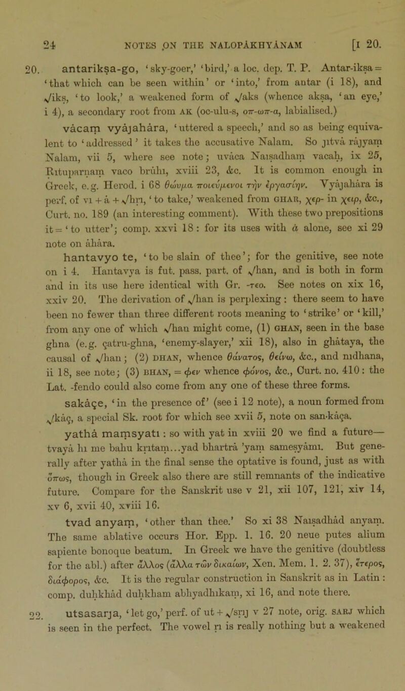 20. antariksa-go, ‘sky-goer,’ ‘bird,’ a loc. dep. T. P. Antar-iksa = ‘ that which can be seen within ’ or ‘ into,’ from antar (i 18), and Viks, ‘to look,’ a weakened form of ^aks (whence aksa, ‘an eye,’ i 4), a secondary root from ak (oc-ulu-s, o-7r-u>7r-a, labialised.) vacarn vyajahara, ‘uttei-ed a speech,’ and so as being equiva- lent to ‘ addressed ’ it takes the accusative Nalam. So jitva rajyam Nalam, vii 5, where see note; uviica Naisadham vacah, ix 25, Rituparnam vaco briihi, xviii 23, »kc. It is common enough in Greek, e.g. Herod, i 68 dttivfxa Trouv/xivoi rijr ipyao'irji'. Vyajahara is perf. of vn- a -^ Vhn, ‘ to take,’ weakened from ghau, x«p- in Curt. no. 189 (an interesting comment). With these two prepositions it= ‘ to utter’; comp, xxvi 18: for its uses with a alone, see xi 29 note on ahara. hantavyo te, ‘to be slain of thee’; for the genitive, see note on i 4. Ilantavya is fut. pass. part, of ^/han, and is both in form and in its use here identical with Gr. -tco. See notes on xix 16, xxiv 20. The derivation of ^han is perplexing : there seem to have been no fewer than three different roots meaning to ‘strike’ or ‘kill,’ from any one of which */han might come, (1) ghan, seen in the base ghna (e.g. 9atru-ghna, ‘enemy-slayer,’ xii 18), also in ghataya, the causal of Vhau; (2) dhan, whence ^draros, OeLvw, &c., and nidhana, ii 18, see note; (3) bhan, = <f>€v whence <j>6vos, &c., Curt. no. 410 : the Lat. -fendo could also come from any one of these three forms. saka^e, ‘in the presence of’ (seei 12 note), a noun formed from .^ka9, a special Sk. root for which see xvii 5, note on san-ka9a. yatha marnsyati: so with yat in xviii 20 we find a future— tvaya hi me bahu kritani...yad bhartra ’yam samesyami. But gene- rally after yatha in the final sense the optative is found, just as with oTTws, though in Greek also there are still remnants of the indicative future. Compare for the Sanskrit use v 21, xii 107, 121, xiv 14, XV 6, xvii 40, xviii 16. tvad anyarn, ‘other than thee.’ So xi 38 Naisadhad anyam. The same ablative occurs Hor. E^ip. 1. 16. 20 neue putes alium sapiente bonoque beatum. In Greek we have the genitive (doubtless for the abl.) after dAAos (dAXa Tdlr SixaiW, Xcn. Mem. 1. 2. 37), erepos, Sid(^opo9, &c. It is the regular construction in Sanskrit as in Latin : comp, duhkhad duhkham abhyadhikani, xi 16, and note there. 22 utsasarja, ‘ let go,’perf. of ut-t-,ysnj v 27 note, orig. sarj which is seen in the perfect. The vowel ri is really nothing but a weakened