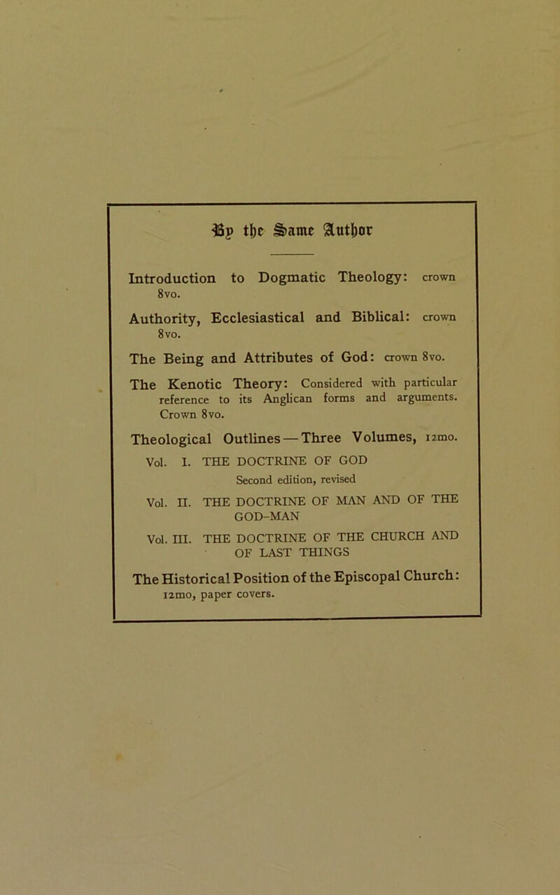 tl)c ^ame 9ttttl)or Introduction to Dogmatic Theology: crown 8vo. Authority, Ecclesiastical and Biblical: crown 8vo. The Being and Attributes of God: crown 8vo. The Kenotic Theory: Considered with particular reference to its Anglican forms and arguments. Crown 8vo. Theological Outlines — Three Volumes, izmo. Vol. I. THE DOCTRINE OF GOD Second edition, revised Vol. n. THE DOCTRINE OF MAN AND OF THE GOD-MAN Vol. III. THE DOCTRINE OF THE CHURCH AND OF LAST THINGS The Historical Position of the Episcopal Church: i2mo, paper covers.