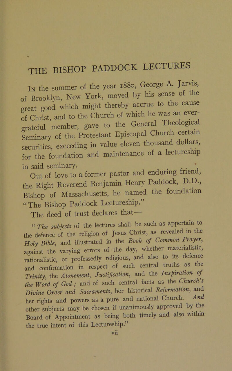 THE BISHOP PADDOCK LECTURES In the summer of the year 1880, George A. Jarvis, of Brooklyn, New York, moved by his sense of t e great good which might thereby accrue to the cause of Christ, and to the Church of which he was an ever- grateful member, gave to the General Theological Seminary of the Protestant Episcopal Church certam securities, exceeding in value eleven thousand dollars, for the foundation and maintenance of a lectures ip in said seminary. _ r ■ \ Out of love to a former pastor and enduring friend, the Right Reverend Benjamin Henry Paddock, D.D., Bishop of Massachusetts, he named the foundation “The Bishop Paddock Lectureship.” The deed of trust declares that— “ The subjects of the lectures shall be such as appertain to the defence of the religion of Jesus Christ, as revealed in the Holy Bible, and illustrated in the Book of Common Prayer, against the varying errors of the day, whether materialistic, rationalistic, or professedly religious, and also to its defence and confirmation in respect of such central truths as the Trinity, the Atonement, Justification, and the Inspiration of the Word of God ; and of such central facts as the Church’s Divine Order and Sacraments, her historical Reformation, and her rights and powers as a pure and national Church. And other subjects may be chosen if unanimously approved by the Board of Appointment as being both timely and also within the true intent of this Lectureship.” Vll