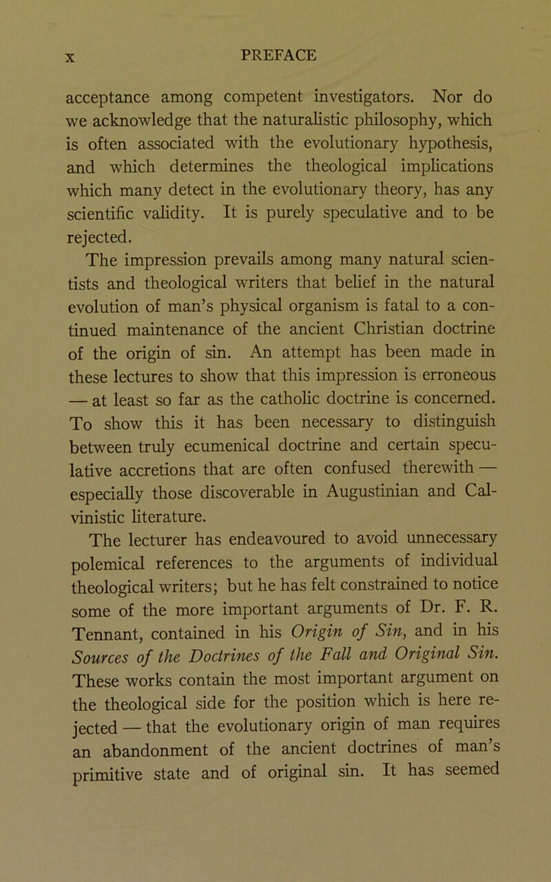 acceptance among competent investigators. Nor do we acknowledge that the naturalistic philosophy, which is often associated with the evolutionary hypothesis, and which determines the theological implications which many detect in the evolutionary theory, has any scientific validity. It is purely speculative and to be rejected. The impression prevails among many natural scien- tists and theological writers that belief in the natural evolution of man’s physical organism is fatal to a con- tinued maintenance of the ancient Christian doctrine of the origin of sin. An attempt has been made in these lectures to show that this impression is erroneous — at least so far as the catholic doctrine is concerned. To show this it has been necessary to distinguish between truly ecumenical doctrine and certain specu- lative accretions that are often confused therewith — especially those discoverable in Augustinian and Cal- vinistic literature. The lecturer has endeavoured to avoid unnecessary polemical references to the arguments of individual theological writers; but he has felt constrained to notice some of the more important arguments of Dr. F. R. Tennant, contained in his Origin of Sin, and in his Sources of the Doctrines of the Fall and Original Sin. These works contain the most important argument on the theological side for the position which is here re- jected — that the evolutionary origin of man requires an abandonment of the ancient doctrines of man’s primitive state and of original sin. It has seemed