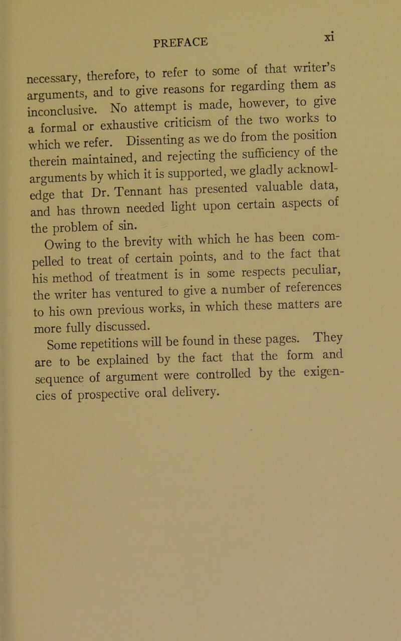 necessary, therefore, to refer to some of that wnter’s arguments, and to give reasons for regarding them as inconclusive. No attempt is made, however, to give a formal or exhaustive criticism of the two works^ to which we refer. Dissenting as we do from the position therein maintained, and rejecting the sufficiency of the arguments by which it is supported, we gladly acknowl- edge that Dr. Tennant has presented valuable data, and has thrown needed Ught upon certain aspects of the problem of sin. Owing to the brevity with which he has been com- pelled to treat of certain points, and to the fact that his method of treatment is in some respects peculiar, the writer has ventured to give a number of references to his own previous works, in which these matters are more fully discussed. Some repetitions will be found in these pages. They are to be explained by the fact that the form ^ and sequence of argument were controlled by the exigen- cies of prospective oral delivery.