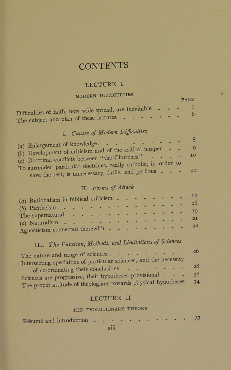 CONTENTS lecture I modern dieficulties Difficulties of faith, now wide-spread, are inevitable The subject and plan of these lectures . . • - PAGE I . 6 I. Causes of Modem Difficulties (a) Enlargement of knowledge. . - ■ ; (b) Development of criticism and of the critical temper (c) Doctrinal conflicts between “the Churches’ . - - • To surrender particular doctrines, really catholic, in order to save the rest, is unnecessary, futile, and perilous . . - 8 9 lO 10 II. Forms of Attack (tt) Rationalism in biblical criticism (6) Pantheism The supernatural (c) Naturalism Agnosticism coimected therewith III. The Function, Methods, and Limitations of Sciences The nature and range of sciences - Intersecting specialties of particular sciences, and the necessity of co-ordinating their conclusions * Sciences are progressive, their hypotheses provisional ... 3^ The proper attitude of theologians towards physical hypotheses 34 LECTURE II THE EVOLUTIONARY THEORY R&um6 and introduction 37