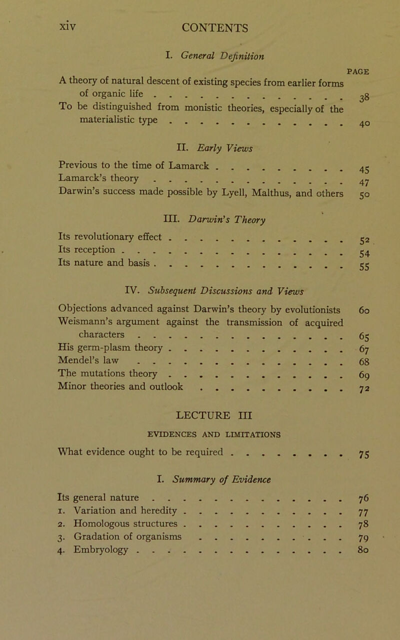 I. General Definition PAGE A theory of natural descent of existing species from earlier forms of organic life ^8 To be distinguished from monistic theories, especially of the materialistic type II. Early Views Previous to the time of Lamarck 4^ Lamarck’s theory 4^ Darwin’s success made possible by Lyell, Malthus, and others 50 III. Darwin’s Theory Its revolutionary effect ^2 Its reception ^4 Its nature and basis IV. Subsequent Discussions and Views Objections advanced against Darwin’s theory by evolutionists 60 Weismann’s argument against the transmission of acquired characters 65 His germ-plasm theory 67 Mendel’s law 68 The mutations theory 69 Minor theories and outlook 72 LECTURE III EVIDENCES AND LIMITATIONS What evidence ought to be required 75 I. Summary of Evidence Its general nature 76 1. Variation and heredity 77 2. Homologous structures 78 3. Gradation of organisms 79 4. Embryology 80