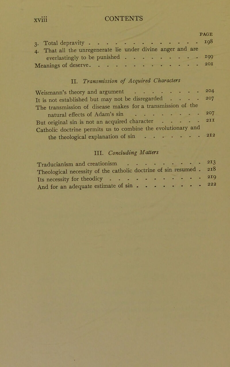 XVlll PAGE 3. Total depravity 198 4. That all the unregenerate lie under divine anger and are everlastingly to be punished i99 Meanings of deserve 201 II. Transmission of Acquired Characters Weismann’s theory and argument 2°4 It is not established but may not be disregarded .... 207 The transmission of disease makes for a transmission of the natural effects of Adam’s sin 207 But original sin is not an acquired character 211 Catholic doctrine permits us to combine the evolutionary and the theological explanation of sin 212 III. Concluding Matters Traducianism and creationism 213 Theological necessity of the catholic doctrine of sin resumed . 218 Its necessity for theodicy ^’'9 And for an adequate estimate of sin