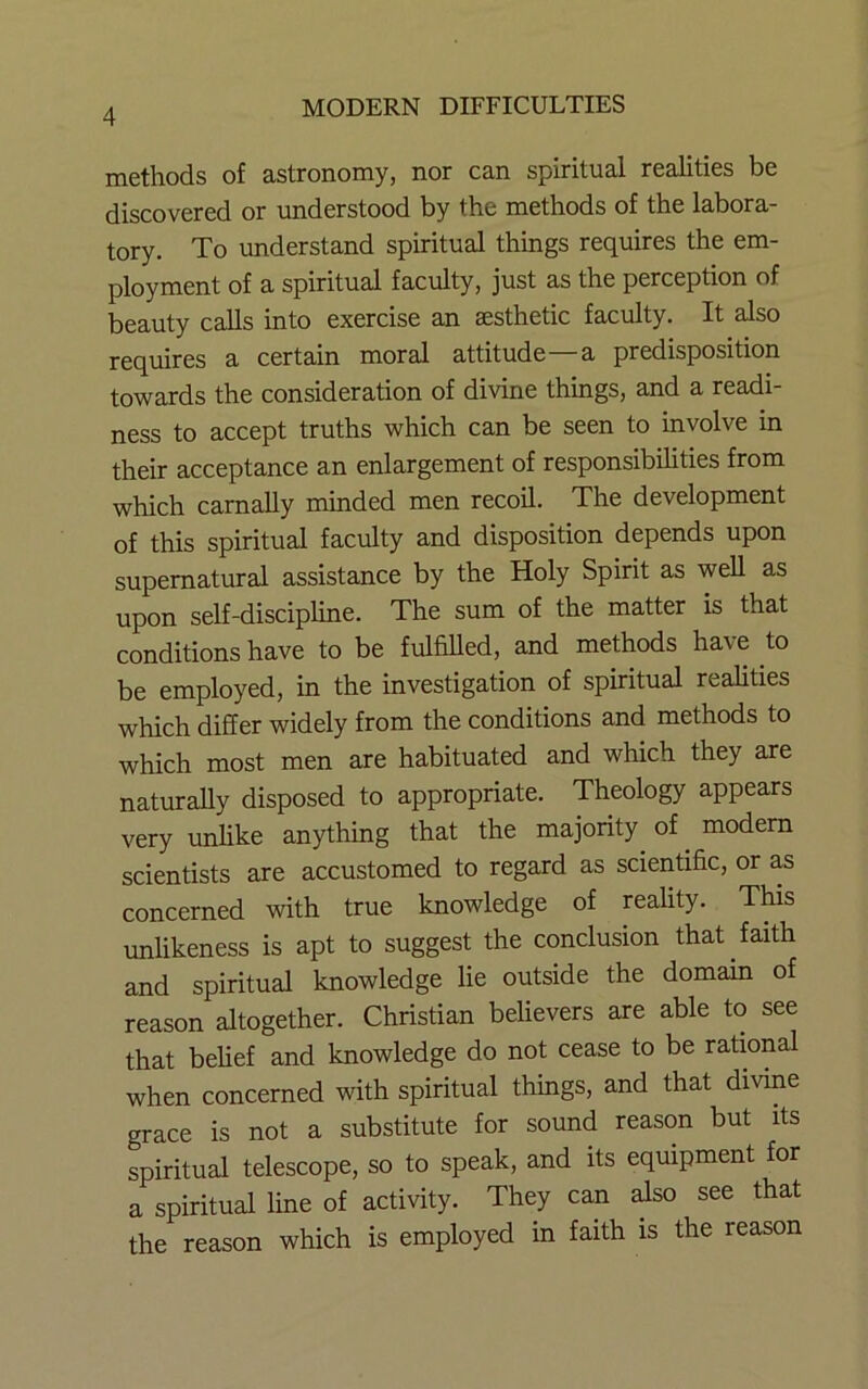 methods of astronomy, nor can spiritual realities be discovered or understood by the methods of the labora- tory. To understand spiritual things requires the em- ployment of a spiritual faculty, just as the perception of beauty calls into exercise an aesthetic faculty. It also requires a certain moral attitude a predisposition towards the consideration of divine things, and a readi- ness to accept truths which can be seen to involve in their acceptance an enlargement of responsibilities from which carnally minded men recoil. The development of this spiritual faculty and disposition depends upon supernatural assistance by the Holy Spirit as well as upon self-discipline. The sum of the matter is that conditions have to be fulfilled, and methods have to be employed, in the investigation of spiritual realities which differ widely from the conditions and methods to which most men are habituated and which they are naturally disposed to appropriate. Theology appears very unlike anything that the majority of modem scientists are accustomed to regard as scientific, or as concerned with true knowledge of reality. This unlikeness is apt to suggest the conclusion that faith and spiritual knowledge lie outside the domain of reason altogether. Christian believers are able to see that belief and knowledge do not cease to be rational when concerned with spiritual things, and that divine grace is not a substitute for sound reason but its spiritual telescope, so to speak, and its equipment for a spiritual line of activity. They can also see that the reason which is employed in faith is the reason