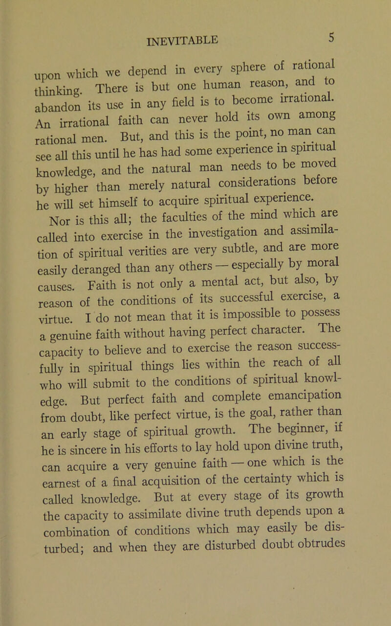 upon which we depend in every sphere ot rational thinking There is but one human reason, and to abandon its use in any field is to berame irrational. An irrational faith can never hold its own among rational men. But, and this is the point, no man can see all this until he has had some experience m spiritual knowledge, and the natural man needs to be moved by higher than merely natural considerations before he will set himself to acquire spiritual e^erience. Nor is this all; the faculties of the mind which are called into exercise in the investigation and assimila- tion of spiritual verities are very subtle, and are more easUy deranged than any others - especially by moral causes. Faith is not only a mental act, but also, by reason of the conditions of its successful exercise, a virtue. I do not mean that it is impossible to possess a genuine faith without having perfect character. The capacity to believe and to exercise the reason success- fully in spiritual things lies within the^ reach of all who will submit to the conditions of spiritual knowl- edge. But perfect faith and complete emancipation from doubt, like perfect virtue, is the goal, rather than an early stage of spiritual growth. The beginner, if he is sincere in his efforts to lay hold upon di\dne truth, can acquire a very genuine faith — one which is the earnest of a final acquisition of the certainty which is called knowledge. But at every stage of its growth the capacity to assimilate divine truth depends upon a combination of conditions which may easily be dis- turbed; and when they are disturbed doubt obtrudes