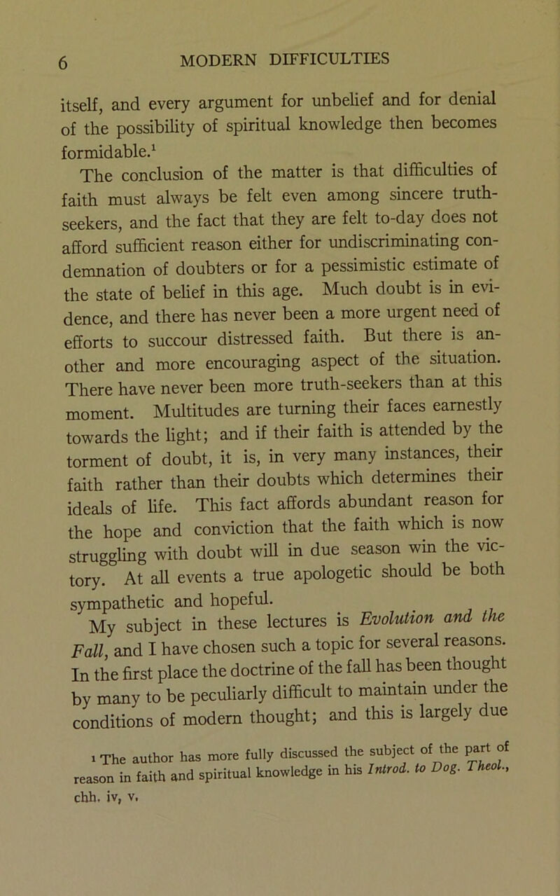 itself, and every argument for imbelief and for denial of the possibility of spiritual knowledge then becomes formidable^ The conclusion of the matter is that difficulties of faith must always be felt even among sincere truth- seekers, and the fact that they are felt to-day does not afford sufficient reason either for undiscriminating con- demnation of doubters or for a pessimistic estimate of the state of behef in this age. Much doubt is in evi- dence, and there has never been a more urgent need of efforts to succom: distressed faith. But there is an- other and more encouraging aspect of the situation. There have never been more truth-seekers than at this moment. Multitudes are turning their faces earnestly towards the light; and if their faith is attended by the torment of doubt, it is, in very many instances, their faith rather than their doubts which determines their ideals of life. This fact affords abundant reason for the hope and conviction that the faith which is now struggling with doubt will in due season win the vie tory. At all events a true apologetic should be both sympathetic and hopeful. My subject in these lectures is Evolution and the Fall, and I have chosen such a topic for several reasons. In the first place the doctrine of the fall has been thought by many to be peculiarly difficult to maintain under the conditions of modern thought; and this is largely due 1 The author has more fully discussed the subject of the part of reason in faith and spiritual knowledge in his Inlrod. to Dog. Theol., chh. iv, V.