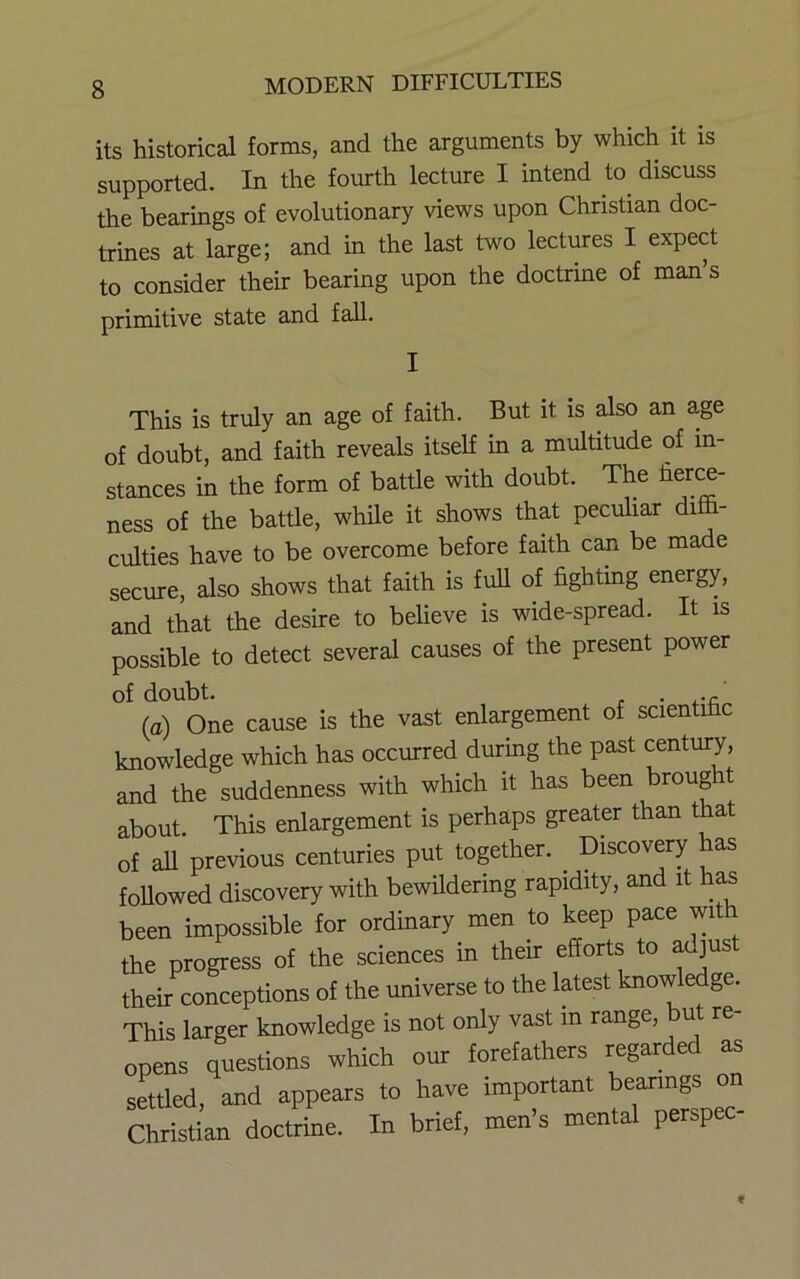 its historical forms, and the arguments by which it is supported. In the fourth lecture I intend to^ discuss the bearings of evolutionary views upon Christian doc- trines at large; and in the last two lectures I expect to consider their bearing upon the doctrine of man’s primitive state and fall. I This is truly an age of faith. But it is also an a,ge of doubt, and faith reveals itself in a multitude of in- stances in the form of battle with doubt. The fieri- ness of the battle, while it shows that peculiar dim- culties have to be overcome before faith can be made secure, also shows that faith is full of fighting energy, and that the desire to believe is wide-spread. It is possible to detect several causes of the present power of doubt. • .-c (a) One cause is the vast enlargement of scientific knowledge which has occurred during the past century, and the suddenness with which it has been brought about. This enlargement is perhaps greater than that of all previous centuries put together. Discov^y has foUowed discovery with bewildering rapidity, and it has been impossible for ordinary men to keep pace with the progress of the sciences in their efforts to aujust their conceptions of the universe to the latest knowledge. This larger knowledge is not only vast in range, but re- opens questions which our forefathers regarded as settled, and appears to have important bearings on San doctrine. In brief, men’s mental perspec-