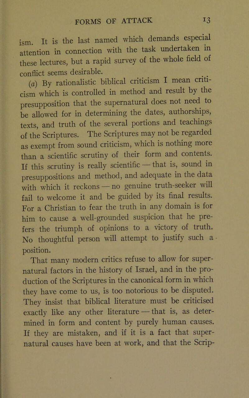 ism. It is the last named which demands especial attention in connection with the task undertaken in these lectures, but a rapid survey of the whole field of conflict seems desirable. (a) By rationaUstic biblical criticism I mean criti- cism which is controlled in method and result by the presupposition that the supernatural does not need to be allowed for in determining the dates, authorships, texts, and truth of the several portions and teachings of the Scriptures. The Scriptures may not be regarded as exempt from sound criticism, which is nothing more than a scientific scrutiny of their form and contents. If this scrutiny is really scientific — that is, sound in presuppositions and method, and adequate in the data with which it reckons — no genuine truth-seeker will fail to welcome it and be guided by its final results. For a Christian to fear the truth in any domain is for him to cause a well-grounded suspicion that he pre- fers the triumph of opinions to a victory of truth. No thoughtful person will attempt to justify such a position. That many modern critics refuse to allow for super- natural factors in the history of Israel, and in the pro- duction of the Scriptures in the canonical form in which they have come to us, is too notorious to be disputed. They insist that biblical literature must be criticised exactly Uke any other hterature — that is, as deter- mined in form and content by purely human causes. If they are mistaken, and if it is a fact that super- natural causes have been at work, and that the Scrip-