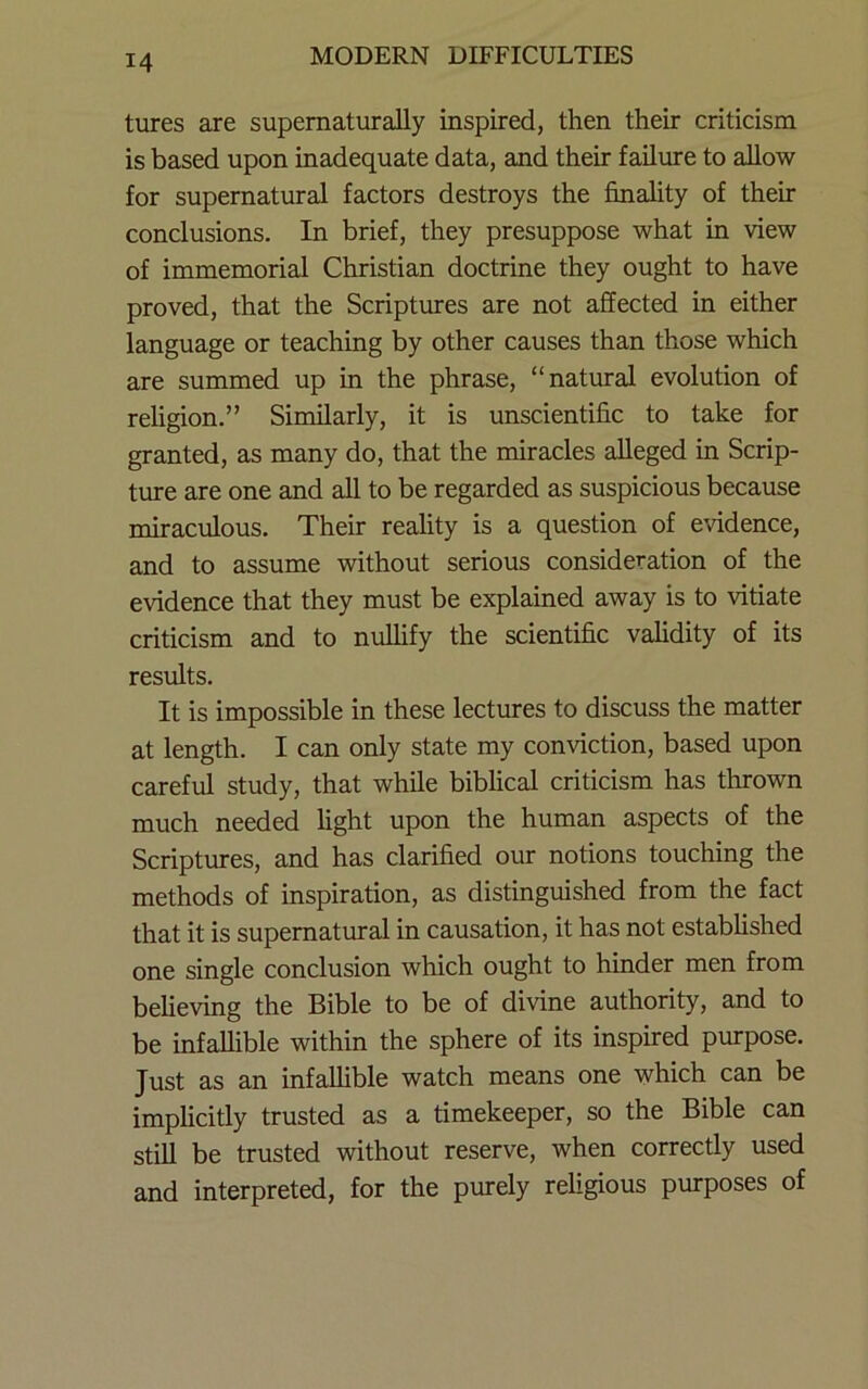tures are supematurally inspired, then their criticism is based upon inadequate data, and their failure to ahow for supernatural factors destroys the finality of their conclusions. In brief, they presuppose what in view of immemorial Christian doctrine they ought to have proved, that the Scriptures are not affected in either language or teaching by other causes than those which are summed up in the phrase, “natural evolution of rehgion.” Similarly, it is unscientific to take for granted, as many do, that the miracles alleged in Scrip- ture are one and all to be regarded as suspicious because miraculous. Their reality is a question of evidence, and to assume without serious consideration of the evidence that they must be explained away is to vitiate criticism and to nuUify the scientific validity of its results. It is impossible in these lectures to discuss the matter at length. I can only state my conviction, based upon careful study, that while biblical criticism has thrown much needed light upon the human aspects of the Scriptures, and has clarified our notions touching the methods of inspiration, as distinguished from the fact that it is supernatiu-al in causation, it has not established one single conclusion which ought to hinder men from believing the Bible to be of divine authority, and to be infallible within the sphere of its inspired purpose. Just as an infaUible watch means one which can be implicitly trusted as a timekeeper, so the Bible can still be trusted without reserve, when correctly used and interpreted, for the purely religious purposes of