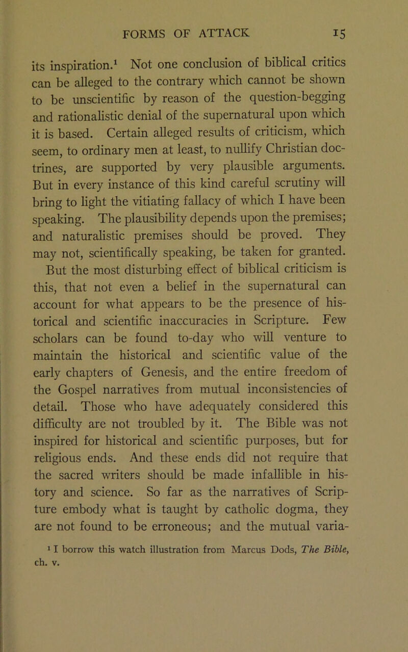 its inspiration.* Not one conclusion of biblical critics can be alleged to the contrary which cannot be shown to be unscientific by reason of the question-begging and rationalistic denial of the supernatural upon which it is based. Certain alleged results of criticism, which seem, to ordinary men at least, to nullify Christian doc- trines, are supported by very plausible arguments. But in every instance of this kind carefial scrutiny will bring to light the vitiating fallacy of which I have been speaking. The plausibility depends upon the premises; and naturalistic premises should be proved. They may not, scientifically speaking, be taken for granted. But the most disturbing effect of biblical criticism is this, that not even a behef in the supernatural can account for what appears to be the presence of his- torical and scientific inaccuracies in Scripture. Few scholars can be found to-day who will venture to maintain the historical and scientific value of the early chapters of Genesis, and the entire freedom of the Gospel narratives from mutual inconsistencies of detail. Those who have adequately considered this difficulty are not troubled by it. The Bible was not inspired for historical and scientific purposes, but for religious ends. And these ends did not require that the sacred writers shoiold be made infallible in his- tory and science. So far as the narratives of Scrip- ture embody what is taught by catholic dogma, they are not found to be erroneous; and the mutual varia- > I borrow this watch illustration from Marcus Dods, The Bible, ch. V.