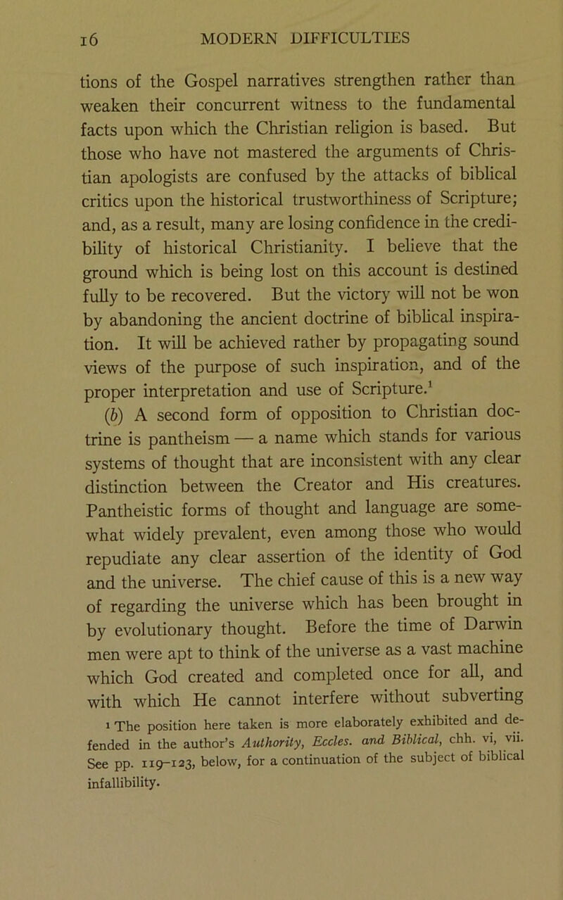 tions of the Gospel narratives strengthen rather than weaken their concurrent witness to the fundamental facts upon which the Christian religion is based. But those who have not mastered the arguments of Chris- tian apologists are confused by the attacks of biblical critics upon the historical trustworthiness of Scripture; and, as a result, many are losing confidence in the credi- bility of historical Christianity. I believe that the grormd which is being lost on this account is destined fuUy to be recovered. But the victory will not be won by abandoning the ancient doctrine of biblical inspira- tion. It will be achieved rather by propagating sound views of the purpose of such inspiration, and of the proper interpretation and use of Scripture.' (b) A second form of opposition to Christian doc- trine is pantheism — a name which stands for various systems of thought that are inconsistent with any clear distinction between the Creator and His creatures. Pantheistic forms of thought and language are some- what widely prevalent, even among those who would repudiate any clear assertion of the identity of God and the imiverse. The chief cause of this is a new way of regarding the rmiverse which has been brought in by evolutionary thought. Before the time of Darwin men were apt to think of the universe as a vast machine which God created and completed once for all, and with which He cannot interfere without subverting 1 The position here taken is more elaborately exhibited and de- fended in the author’s Authority, Eccles. and Biblical, chh. vi, vii. See pp. 119-123, below, for a continuation of the subject of biblical infallibility.