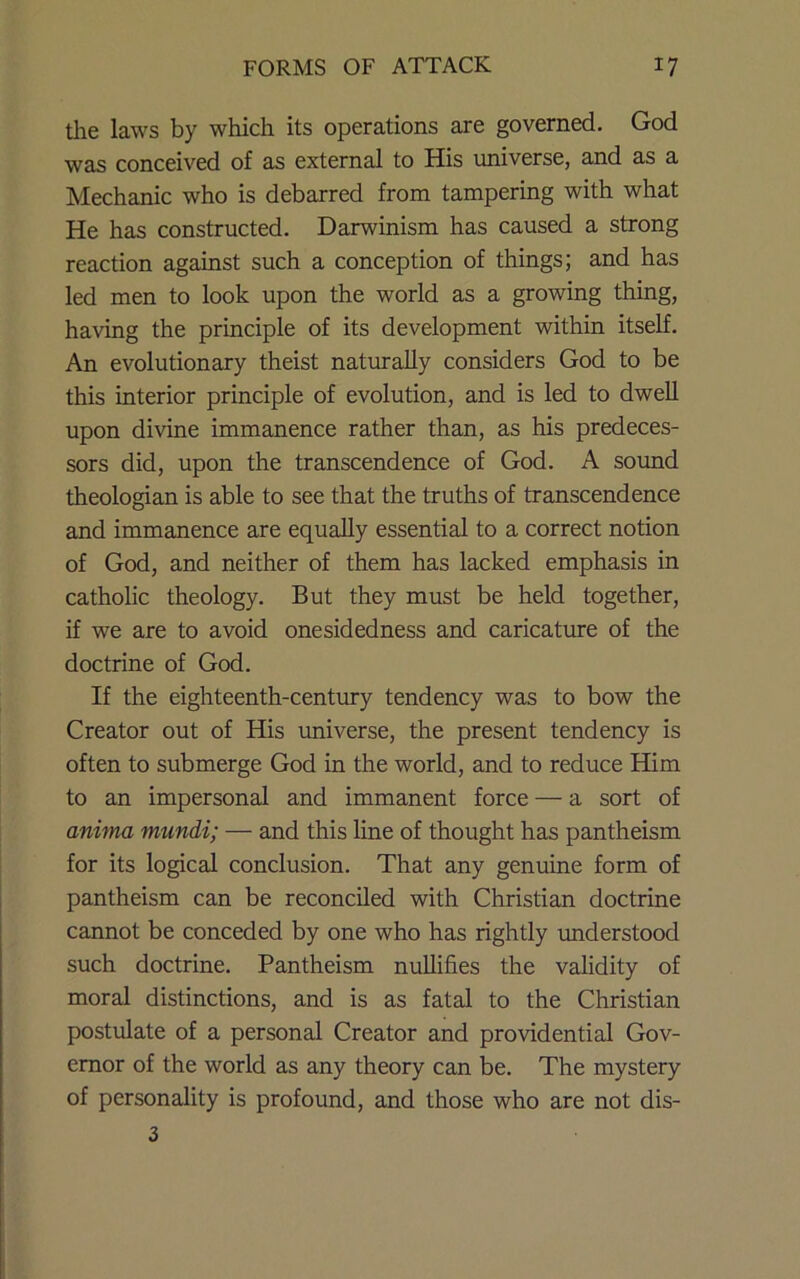 tlae laws by which its operations are governed. God was conceived of as external to His universe, and as a Mechanic who is debarred from tampering with what He has constructed. Darwinism has caused a strong reaction against such a conception of things; and has led men to look upon the world as a growing thing, having the principle of its development within itself. An evolutionary theist naturally considers God to be this interior principle of evolution, and is led to dwell upon diviue immanence rather than, as his predeces- sors did, upon the transcendence of God. A sound theologian is able to see that the truths of transcendence and immanence are equally essential to a correct notion of God, and neither of them has lacked emphasis in catholic theology. But they must be held together, if we are to avoid onesidedness and caricature of the doctrine of God. If the eighteenth-century tendency was to bow the Creator out of His imiverse, the present tendency is often to submerge God in the world, and to reduce Him to an impersonal and immanent force — a sort of anima mundi; — and this line of thought has pantheism for its logical conclusion. That any genuine form of pantheism can be reconciled with Christian doctrine cannot be conceded by one who has rightly imderstood such doctrine. Pantheism nullifies the validity of moral distinctions, and is as fatal to the Christian postulate of a personal Creator and providential Gov- ernor of the world as any theory can be. The mystery of personality is profound, and those who are not dis- 3