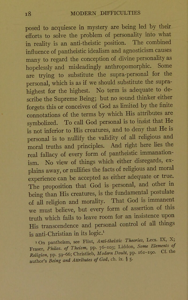 posed to acquiesce in mystery are being led by their efforts to solve the problem of personality into what in reality is an anti-theistic position. The combined influence of pantheistic idealism and agnosticism causes many to regard the conception of divine personality as hopelessly and misleadingly anthropomorphic. Some are trying to substitute the supra-personal for the personal, which is as if we should substitute the supra- highest for the highest. No term is adequate to de- scribe the Supreme Being; but no sound thinker either forgets this or conceives of God as limited by the finite connotations of the terms by which His attributes are symbolized. To call God personal is to insist that He is not inferior to His creatures, and to deny that He is personal is to nullify the validity of all religious and moral truths and principles. And right here lies the real fallacy of every form of pantheistic immanation- ism. No view of things which either disregards, ex- plains away, or nulhfies the facts of religious and moral experience can be accepted as either adequate or true. The proposition that God is personal, and other in being than His creatures, is the fundamental postulate of all religion and morality. That God is immanent we must believe, but every form of assertion of this truth which fails to leave room for an insistence upon His transcendence and personal control of all things is anti-Christian in its logic.^ 1 On pantheism, see Flint, Anti-theistic Theories, Lees. IX, X; Fraser, Philos, of Theism, pp. 76-103; Liddon, Some ElemerUs of Religion, pp. 59-66; Christlieb, Modern Doubt, pp. 161-190. Of. the author’s Being and Attributes of God, ch. ix. § $.