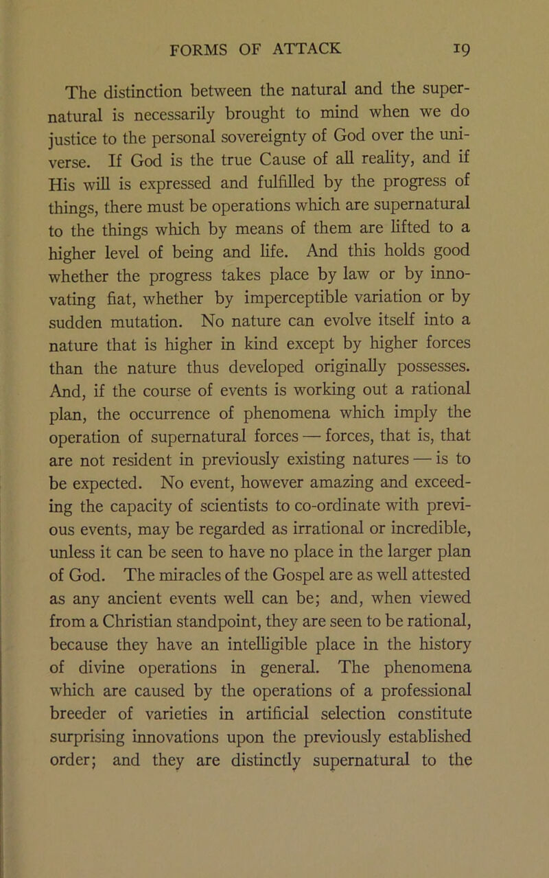 The distinction between the natural and the super- natural is necessarily brought to mind when we do justice to the personal sovereignty of God over the uni- verse. If God is the true Cause of all reality, and if His will is expressed and fulfilled by the progress of things, there must be operations which are supernatural to the things which by means of them are lifted to a higher level of being and life. And this holds good whether the progress takes place by law or by inno- vating fiat, whether by imperceptible variation or by sudden mutation. No nature can evolve itself into a nature that is higher in kind except by higher forces than the natiu-e thus developed originally possesses. And, if the course of events is working out a rational plan, the occurrence of phenomena which imply the operation of supernatural forces — forces, that is, that are not resident in previously existing natures — is to be expected. No event, however amazing and exceed- ing the capacity of scientists to co-ordinate with previ- ous events, may be regarded as irrational or incredible, unless it can be seen to have no place in the larger plan of God. The miracles of the Gospel are as weU attested as any ancient events well can be; and, when viewed from a Christian standpoint, they are seen to be rational, because they have an intelligible place in the history of divine operations in general. The phenomena which are caused by the operations of a professional breeder of varieties in artificial selection constitute surprising innovations upon the previously established order; and they are distinctly supernatural to the