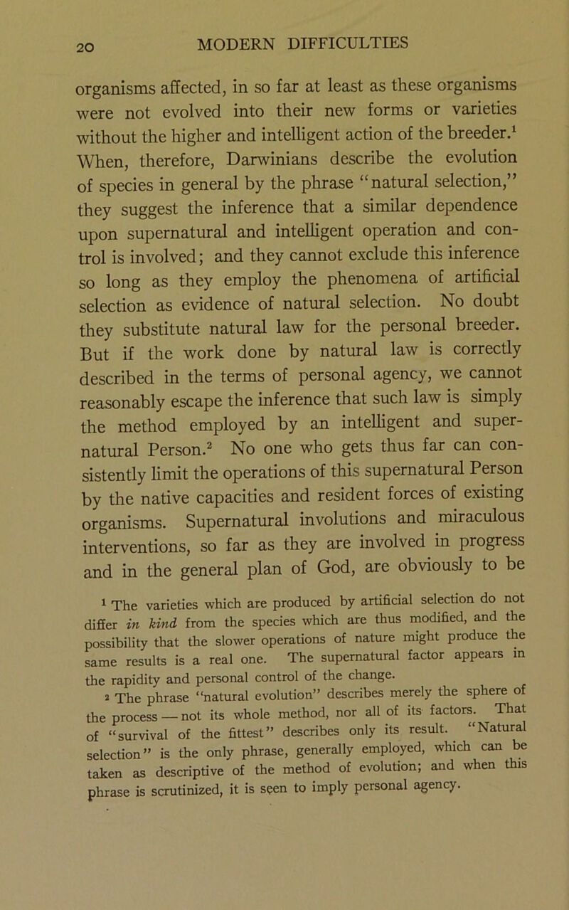 organisms affected, in so far at least as these organisms were not evolved into their new forms or varieties without the higher and intelligent action of the breeder/ When, therefore, Darwinians describe the evolution of species in general by the phrase “natural selection,” they suggest the inference that a similar dependence upon supernatural and intelligent operation and con- trol is involved; and they cannot exclude this inference so long as they employ the phenomena of artificial selection as evidence of natural selection. No doubt they substitute natural law for the personal breeder. But if the work done by natural law is correctly described in the terms of personal agency, we cannot reasonably escape the inference that such law is simply the method employed by an intelligent and super- natural Person.^ No one who gets thus far can con- sistently limit the operations of this supernatural Person by the native capacities and resident forces of existing organisms. Supernatiural involutions and miraculous interventions, so far as they are involved in progress and in the general plan of God, are obviously to be ^ The varieties which are produced by artificial selection do not difier in kind from the species which are thus modified, and the possibility that the slower operations of nature might produce the same results is a real one. The supernatural factor appears in the rapidity and personal control of the change. 2 The phrase “natural evolution” describes merely the sphere of the process —not its whole method, nor all of its factors. That of “survival of the fittest” describes only its result.^ “Natural selection” is the only phrase, generally employed, which can be taken as descriptive of the method of evolution; and when this phrase is scrutinized, it is seen to imply personal agency.