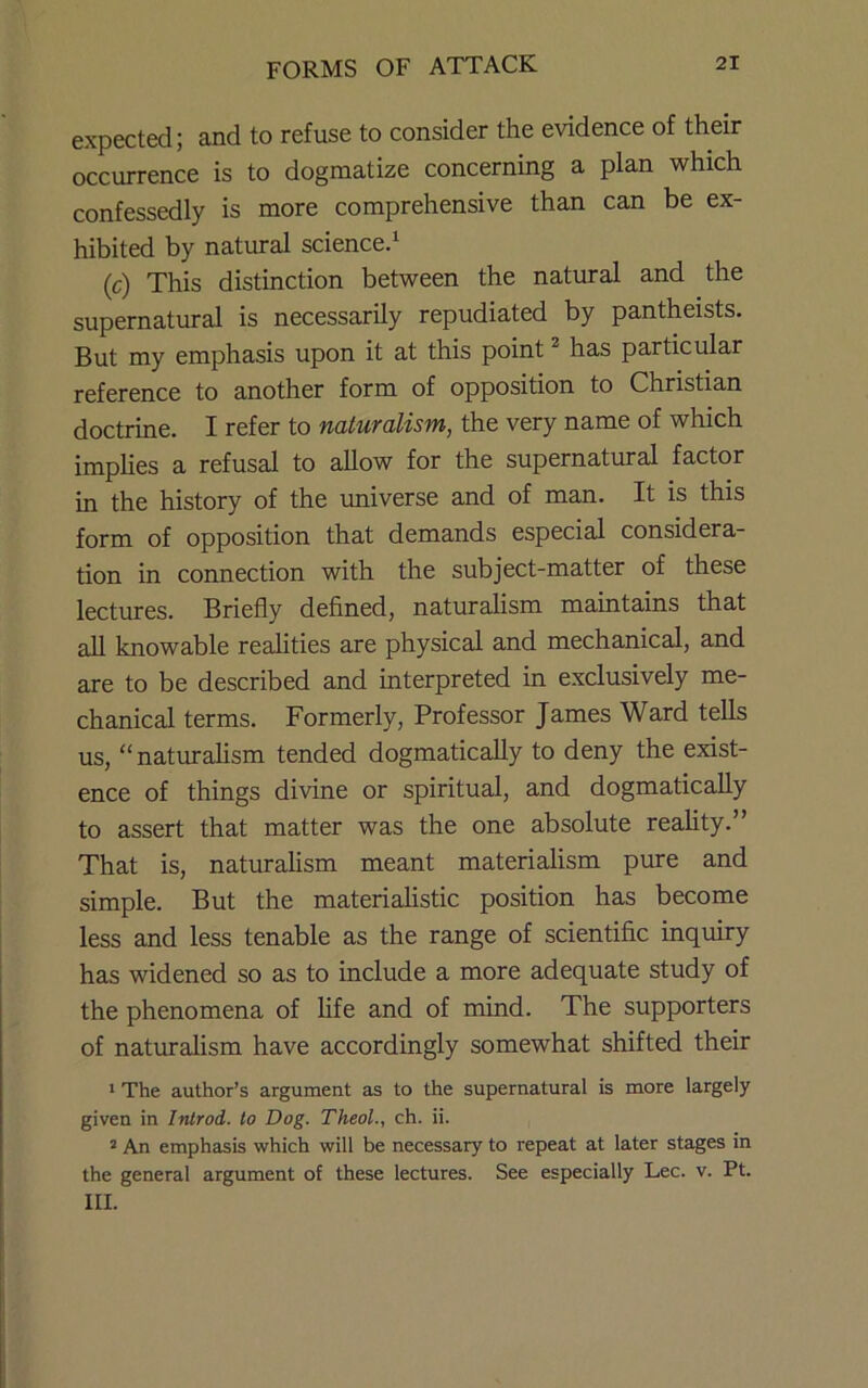 expected; and to refuse to consider the evidence of their occurrence is to dogmatize concerning a plan which confessedly is more comprehensive than can be ex- hibited by natural science.^ (c) This distinction between the natural and the supernatural is necessarily repudiated by pantheists. But my emphasis upon it at this point ^ has particular reference to another form of opposition to Christian doctrine. I refer to naturalism, the very name of which imphes a refusal to allow for the supernatural factor in the history of the rmiverse and of man. It is this form of opposition that demands especial considera- tion in connection with the subject-matter of these lectures. Briefly defined, naturalism maintains that aU knowable realities are physical and mechanical, and are to be described and interpreted in exclusively me- chanical terms. Formerly, Professor James Ward tells us, “ naturalism tended dogmatically to deny the exist- ence of things divine or spiritual, and dogmatically to assert that matter was the one absolute reality.” That is, naturalism meant materialism pure and simple. But the materiahstic position has become less and less tenable as the range of scientific inquiry has widened so as to include a more adequate study of the phenomena of life and of mind. The supporters of naturalism have accordingly somewhat shifted their I The author’s argument as to the supernatural is more largely given in Introd. to Dog. TheoL, ch. ii. = An emphasis which will be necessary to repeat at later stages in the general argument of these lectures. See especially Lee. v. Pt. III.