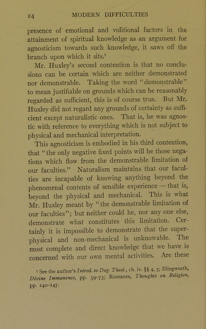 presence of emotional and volitional factors in the attainment of spiritual knowledge as an argument for agnosticism towards such knowledge, it saws off the branch upon which it sitsd Mr. Huxley’s second contention is that no conclu- sions can be certain which are neither demonstrated nor demonstrable. Taking the word “demonstrable” to mean justifiable on grounds which can be reasonably regarded as sufficient, this is of course true. But Mr. Huxley did not regard any groimds of certainty as suffi- cient except naturahstic ones. That is, he was agnos- tic with reference to everything which is not subject to physical and mechanical interpretation. This agnosticism is embodied in his third contention, that “ the only negative fixed points will be those nega- tions which flow from the demonstrable limitation of our faculties.” Naturalism maintains that our facul- ties are incapable of knowing anything beyond the phenomenal contents of sensible experience that is, beyond the physical and mechanical. This is what Mr. Huxley meant by “ the demonstrable hmitation of our faculties”; but neither could he, nor any one else, demonstrate what constitutes this limitation. Cer- tainly it is impossible to demonstrate that the super- physical and non-mechanical is unknowable. The most complete and direct knowledge that we have is concerned with our own mental activities. Are these 1 See the author’s Introd. to Dog. Theol., ch. iv. §§ 4, S: Illingworth, Divine Immanence, pp. 59-73! Romanes, Thoughts on Religion, pp. 140-147.