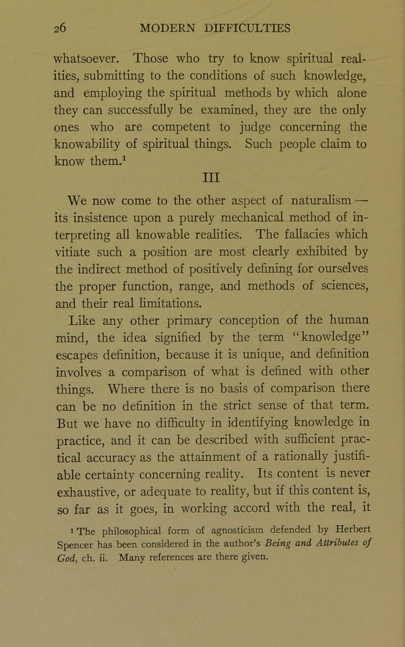 whatsoever. Those who try to know spiritual real- ities, submitting to the conditions of such knowledge, and employing the spiritual methods by which alone they can successfully be examined, they are the only ones who are competent to judge concerning the knowability of spiritual things. Such people claim to know them.^ Ill We now come to the other aspect of naturalism — its insistence upon a purely mechanical method of in- terpreting all knowable realities. The fallacies which vitiate such a position are most clearly exhibited by the indirect method of positively defining for ourselves the proper fimction, range, and methods of sciences, and their real hmitations. Like any other primary conception of the human mind, the idea signified by the term “knowledge” escapes definition, because it is imique, and definition involves a comparison of what is defined with other things. Where there is no basis of comparison there can be no definition in the strict sense of that term. But we have no difiiculty in identifying knowledge in practice, and it can be described with sufficient prac- tical accuracy as the attainment of a rationally justifi- able certainty concerning reality. Its content is never exhaustive, or adequate to reality, but if this content is, so far as it goes, in working accord with the real, it 1 The philosophical form of agnosticism defended by Herbert Spencer has been considered in the author’s Being and Attributes of God, ch. ii. Many references are there given.