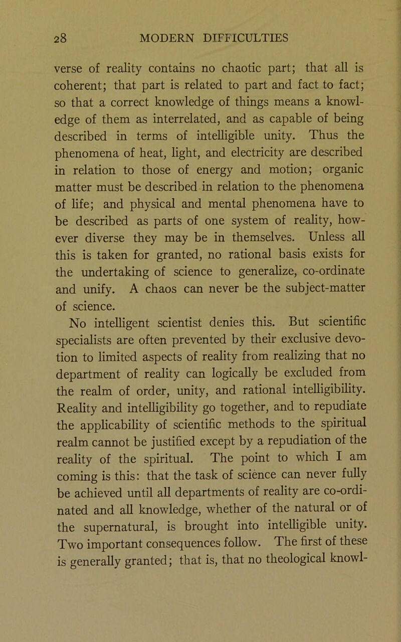 verse of reality contains no chaotic part; that all is coherent; that part is related to part and fact to fact; so that a correct knowledge of things means a knowl- edge of them as interrelated, and as capable of being described in terms of intelligible unity. Thus the phenomena of heat, light, and electricity are described in relation to those of energy and motion; organic matter must be described in relation to the phenomena of hfe; and physical and mental phenomena have to be described as parts of one system of reality, how- ever diverse they may be in themselves. Unless all this is taken for granted, no rational basis exists for the undertaking of science to generalize, co-ordinate and tmify. A chaos can never be the subject-matter of science. No intelligent scientist denies this. But scientific specialists are often prevented by their exclusive devo- tion to limited aspects of reality from realizing that no department of reality can logically be excluded from the realm of order, unity, and rational intelligibility. Reality and intelligibility go together, and to repudiate the applicability of scientific methods to the spiritual realm cannot be justified except by a repudiation of the reality of the spiritual. The point to which I am coming is this: that the task of science can never fully be achieved until aU departments of reality are co-ordi- nated and all knowledge, whether of the natural or of the supernatural, is brought into intelligible unity. Two important consequences foUow. The first of these is generally granted; that is, that no theological knowl-