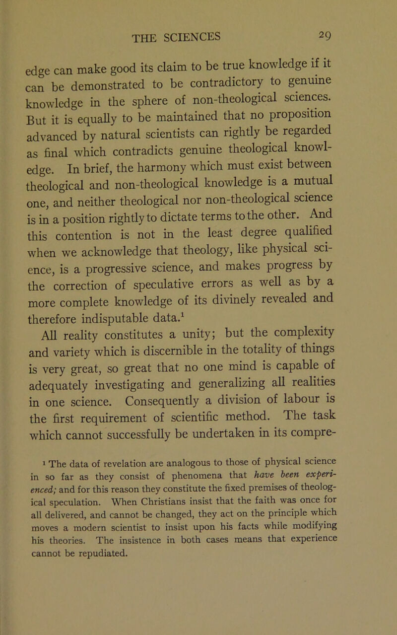 edge can make good its claim to be true knowledge if it can be demonstrated to be contradictory to genuine knowledge in the sphere of non-theological sciences. But it is equally to be maintained that no proposition advanced by natural scientists can rightly be regarded as final which contradicts genuine theological knowl- edge. In brief, the harmony which must exist between theological and non-theological knowledge is a mutual one, and neither theological nor non-theological science is in a position rightly to dictate terms to the other. And this contention is not in the least degree qualified when we acknowledge that theology, like physical sci- ence, is a progressive science, and makes progress by the correction of speculative errors as weU as by a more complete knowledge of its divinely revealed and therefore indisputable data.^ All reality constitutes a unity; but the complexity and variety which is discernible in the totality of things is very great, so great that no one mind is capable of adequately mvestigating and generalizing aU realities in one science. Consequently a division of labour is the first requirement of scientific method. The task which cannot successfully be undertaken in its compre- * The data of revelation are analogous to those of physical science in so far as they consist of phenomena that have been experi- enced; and for this reason they constitute the fixed premises of theolog- ical speculation. When Christians insist that the faith was once for all delivered, and cannot be changed, they act on the principle which moves a modern scientist to insist upon his facts while modifying his theories. The insistence in both cases means that experience cannot be repudiated.