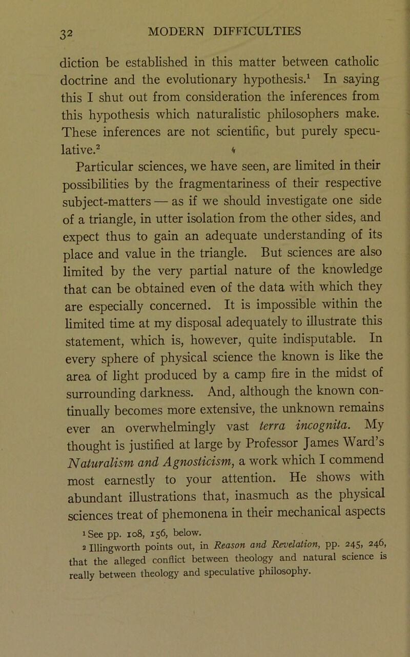 diction be established in this matter between catholic doctrine and the evolutionary hypothesis. ‘ In saying this I shut out from consideration the inferences from this hypothesis which naturahstic philosophers make. These inferences are not scientific, but purely specu- lative.^ M Particular sciences, we have seen, are limited in their possibilities by the fragmentariness of their respective subject-matters — as if we should investigate one side of a triangle, in utter isolation from the other sides, and expect thus to gain an adequate rmderstanding of its place and value in the triangle. But sciences are also limited by the very partial nature of the knowledge that can be obtained even of the data v,dth which they are especially concerned. It is impossible within the limited time at my disposal adequately to illustrate this statement, which is, however, quite indisputable. In every sphere of physical science the known is like the area of light produced by a camp fire in the midst of surrounding darkness. And, although the known con- tinually becomes more extensive, the unknown remains ever an overwhelmingly vast terra incognita. My thought is justified at large by Professor James Ward’s Naturalism and Agnosticism, a work which I commend most earnestly to your attention. He shows with abundant illustrations that, inasmuch as the physical sciences treat of phemonena in their mechanical aspects 1 See pp. io8, 156, below. 2 Illingworth points out, in Reason and Revelation, pp. 245, 246, that the alleged conflict between theology and natural science is really between theology and speculative philosophy.