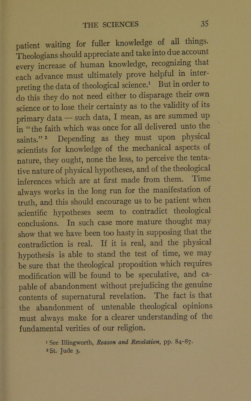 patient waiting for fuller knowledge of all things. Theologians should appreciate and take into due account every increase of human knowledge, recognizing that each advance must ultimately prove helpful in inter- preting the data of theological science.* But in order to do this they do not need either to disparage their own science or to lose their certainty as to the validity of its primary data — such data, I mean, as are summed up in “the faith which was once for all delivered unto the saints.” ^ Depending as they must upon physical scientists for knowledge of the mechanical aspects of nature, they ought, none the less, to perceive the tenta- tive nature of physical hypotheses, and of the theological inferences which are at first made from them. Time always works in the long run for the manifestation of truth, and this should encourage us to be patient when scientific hypotheses seem to contradict theological conclusions. In such case more mature thought may show that we have been too hasty in supposing that the contradiction is real. If it is real, and the physical hypothesis is able to stand the test of time, we may be sure that the theological proposition which requires modification will be found to be speculative, and ca- pable of abandonment without prejudicing the genuine contents of supernatural revelation. The fact is that the abandonment of untenable theological opinions must always make for a clearer understanding of the fundamental verities of our religion. * See Illingworth, Reason and Revelation, pp. 84-87. »St. Jude 3.