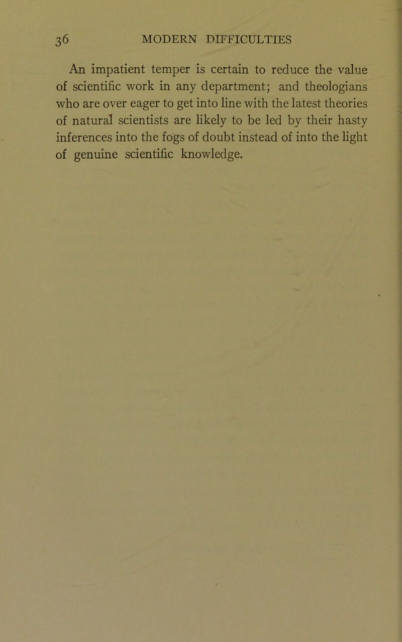 An impatient temper is certain to reduce the value of scientific work in any department; and theologians who are over eager to get into line with the latest theories of natural scientists are hkely to be led by their hasty inferences into the fogs of doubt instead of into the light of genuine scientific knowledge.