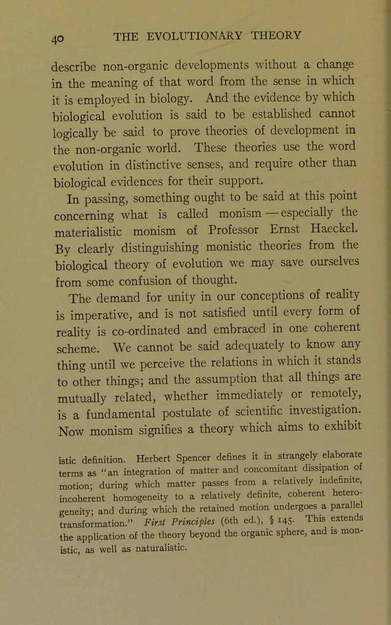 describe non-organic developments without a change in the meaning of that word from the sense in which it is employed in biology. And the evidence by which biological evolution is said to be established cannot logically be said to prove theories of development in the non-organic world. These theories use the word evolution in distinctive senses, and require other than biological evidences for their support. In passing, something ought to be said at this point concerning what is called monism — especially the materialistic monism of Professor Ernst Haeckel. By clearly distinguishing monistic theories from the biological theory of evolution we may save ourselves from some confusion of thought. The demand for imity in our conceptions of reality is imperative, and is not satisfied until every form of reality is co-ordinated and embraced in one coherent scheme. We cannot be said adequately to know any thing until we perceive the relations in which it stands to other things; and the assumption that all things are mutually related, whether immediately or remotely, is a fundamental postulate of scientific investigation. Now monism signifies a theory which aims to exhibit istic definition. Herbert Spencer defines it in strangely elaborate terms as “an integration of matter and concomitant dissipation of motion; during which matter passes from a relatively indefinite, incoherent homogeneity to a relatively definite, coherent hetero- geneity; and during which the retained motion undergoes a parallel transformation.” First Principles (6th ed.), § i4S- This exten s the application of the theory beyond the organic sphere, and is mon- istic, as well as naturalistic.