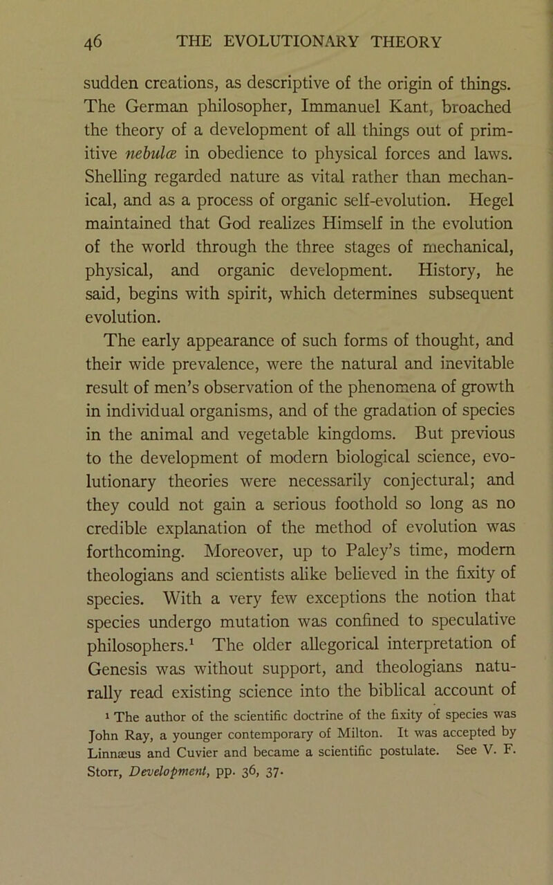 sudden creations, as descriptive of the origin of things. The German philosopher, Immanuel Kant, broached the theory of a development of all things out of prim- itive nebula in obedience to physical forces and laws. Shelling regarded nature as vital rather than mechan- ical, and as a process of organic self-evolution. Hegel maintained that God realizes Himself in the evolution of the world through the three stages of mechanical, physical, and organic development. History, he said, begins with spirit, which determines subsequent evolution. The early appearance of such forms of thought, and their wide prevalence, were the natural and inevitable result of men’s observation of the phenomena of growth in individual organisms, and of the gradation of species in the animal and vegetable kingdoms. But previous to the development of modern biological science, evo- lutionary theories were necessarily conjectural; and they could not gain a serious foothold so long as no credible explanation of the method of evolution was forthcoming. Moreover, up to Paley’s time, modem theologians and scientists ahke believed in the fixity of species. With a very few exceptions the notion that species undergo mutation was confined to speculative philosophers.^ The older allegorical interpretation of Genesis was without support, and theologians natu- rally read existing science into the biblical account of 1 The author of the scientific doctrine of the fixity of species was John Ray, a younger contemporary of Milton. It was accepted by Linnteus and Cuvier and became a scientific postulate. See V. F. Storr, Development, pp. 36, 37.