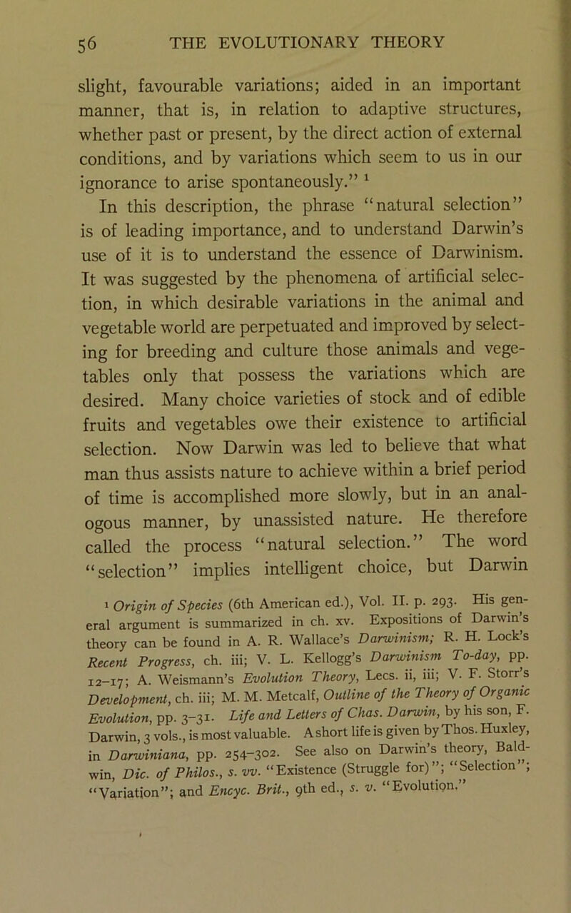 slight, favourable variations; aided in an important manner, that is, in relation to adaptive structures, whether past or present, by the direct action of external conditions, and by variations which seem to us in our ignorance to arise spontaneously.” ^ In this description, the phrase “natural selection” is of leading importance, and to understand Darwin’s use of it is to understand the essence of Darwinism. It was suggested by the phenomena of artificial selec- tion, in which desirable variations in the animal and vegetable world are perpetuated and improved by select- ing for breeding and culture those animals and vege- tables only that possess the variations which are desired. Many choice varieties of stock and of edible fruits and vegetables owe their existence to artificial selection. Now Darwin was led to believe that what man thus assists nature to achieve within a brief period of time is accomplished more slowly, but in an anal- ogous manner, by unassisted nature. He therefore called the process “natural selection.” The word “selection” implies intelligent choice, but Darwin > Origin of Species (6th American ed.), Vol. II. p. 293. His gen- eral argument is summarized in ch. xv. Expositions of Darwin s theory can be found in A. R. Wallace’s Darwinism; R. H. Lock’s ReceM Progress, ch. iii; V. L. Kellogg’s Darwinism To-day, pp. 12-17; A. Weismann’s Evolution Theory, Lees, ii, iii; V. F. Storr s Development, ch. iii; M. M. Metcalf, Outline of the Theory of Organic Evolution, pp. 3-31. Life and Letters of Chas. Darwin, by his son, F. Darwin, 3 vols., is most valuable. A short life is given by Thos. Huxley, in Darwiniana, pp. 254-302. See also on Darwin’s theory, Bald- win, Die. of Philos., s. vv. “Existence (Struggle for)’’; “Selection ; “Variation”; and Encyc. Brit., 9th ed., i. v. “Evolutign.