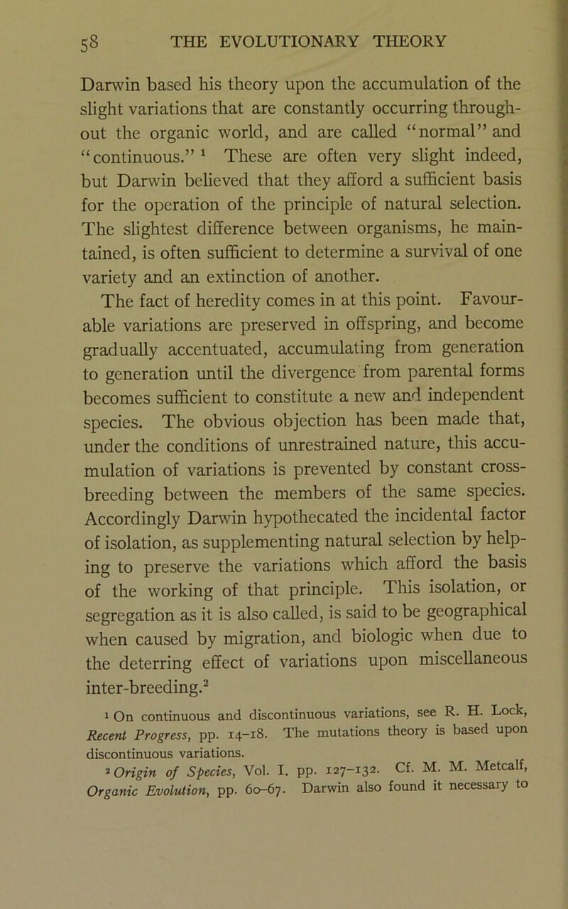 Darwin based his theory upon the accumulation of the slight variations that are constantly occurring through- out the organic world, and are called “normal” and “continuous.”^ These are often very slight indeed, but Darwin beheved that they afford a sufficient basis for the operation of the principle of natural selection. The slightest difference between organisms, he main- tained, is often sufficient to determine a survival of one variety and an extinction of another. The fact of heredity comes in at this point. Favour- able variations are preserved in offspring, and become gradually accentuated, accumulating from generation to generation until the divergence from parental forms becomes sufficient to constitute a new and independent species. The obvious objection has been made that, under the conditions of unrestrained nature, this accu- mulation of variations is prevented by constant cross- breeding between the members of the same species. Accordingly Darwin hypothecated the incidental factor of isolation, as supplementing natural selection by help- ing to preserve the variations which afford the basis of the working of that principle. This isolation, or segregation as it is also called, is said to be geographical when caused by migration, and biologic when due to the deterring effect of variations upon miscellaneous inter-breeding.^ 1 On continuous and discontinuous variations, see R. H. Lock, Recent Progress, pp. 14-18. The mutations theory is based upon discontinuous variations. ^Origin of Species, Vol. I. pp. 127-132. Cf. M. M. Metcalf, Organic Evolution, pp. 60-67. Darwin also found it necessary to