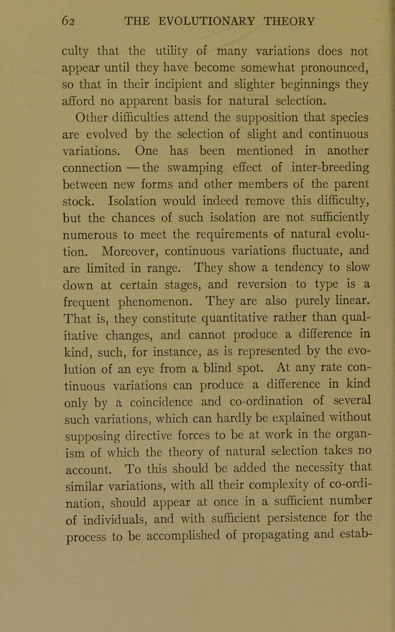 culty that the utility of many variations does not appear until they have become somewhat pronounced, so that in their incipient and slighter beginnings they afford no apparent basis for natural selection. Other difficulties attend the supposition that species are evolved by the selection of slight and continuous variations. One has been mentioned in another connection — the swamping effect of inter-breeding between new forms and other members of the parent stock. Isolation would indeed remove this difficulty, but the chances of such isolation are not sufficiently numerous to meet the requirements of natural evolu- tion. Moreover, continuous variations fluctuate, and are limited in range. They show a tendency to slow down at certain stages, and reversion to type is a frequent phenomenon. They are also purely linear. That is, they constitute quantitative rather than qual- itative changes, and cannot produce a difference in kind, such, for instance, as is represented by the evo- lution of an eye from a blind spot. At any rate con- tinuous variations can produce a difference in kind only by a coincidence and co-ordination of several such variations, which can hardly be explained without supposing directive forces to be at work in the organ- ism of which the theory of natural selection takes no account. To this should be added the necessity that similar variations, with all their complexity of co-ordi- nation, should appear at once in a sufficient number of individuals, and with sufficient persistence for the process to be accomplished of propagating and estab-