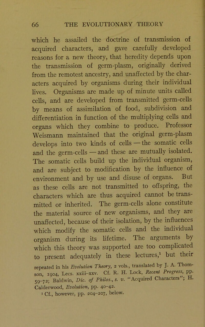 which he assailed the doctrine of transmission of acquired characters, and gave carefully developed reasons for a new theory, that heredity depends upon the transmission of germ-plasm, originally derived from the remotest ancestry, and unaffected by the char- acters acquired by organisms during their individual lives. Organisms are made up of minute units called cells, and are developed from transmitted germ-cells by means of assimilation of food, subdivision and differentiation in function of the multiplying cells and organs which they combine to produce. Professor Weismann maintained that the original germ-plasm develops into two kinds of cells — the somatic cells and the germ-cells — and these are mutually isolated. The somatic cells build up the individual organism, and are subject to modification by the influence of environment and by use and disuse of organs. But as these cells are not transmitted to offspring, the characters which are thus acquired cannot be trans- mitted or inherited. The germ-cells alone constitute the material source of new organisms, and they are imaffected, because of their isolation, by the influences which modify the somatic cells and the individual organism during its lifetime. The arguments by which this theory was supported are too complicated to present adequately in these lectures,^ but their repeated in his Evolution Theory, 2 vols., translated by J. A. Thom- son, 1904, Lees, xxiii-xxv. Cf. R. H. Lock, Recent Progress, pp. 59-72; Baldwin, Die. of Philos., s. v. “Acquired Characters”; H. Calderwood, Evolution, pp. 40-42. 1 Cf., however, pp. 204-207, below.