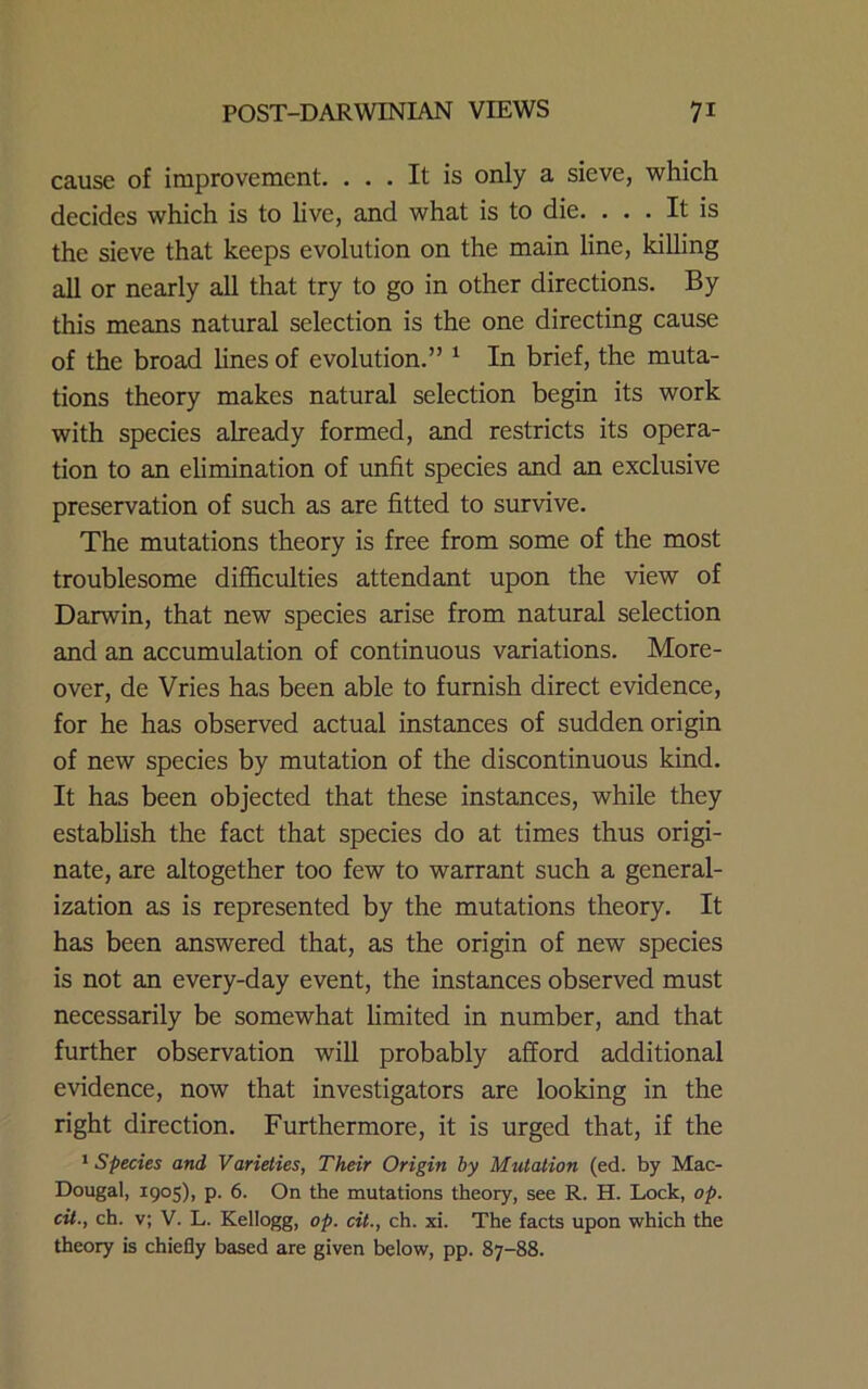 cause of improvement. ... It is only a sieve, which decides which is to live, and what is to die. ... It is the sieve that keeps evolution on the main line, killing all or nearly all that try to go in other directions. By this means natural selection is the one directing cause of the broad lines of evolution.” ^ In brief, the muta- tions theory makes natural selection begin its work with species already formed, and restricts its opera- tion to an elimination of unfit species and an exclusive preservation of such as are fitted to survive. The mutations theory is free from some of the most troublesome difficulties attendant upon the view of Darwin, that new species arise from natural selection and an accumulation of continuous variations. More- over, de Vries has been able to furnish direct evidence, for he has observed actual instances of sudden origin of new species by mutation of the discontinuous kind. It has been objected that these instances, while they establish the fact that species do at times thus origi- nate, are altogether too few to warrant such a general- ization as is represented by the mutations theory. It has been answered that, as the origin of new species is not an every-day event, the instances observed must necessarily be somewhat limited in number, and that further observation will probably afford additional evidence, now that investigators are looking in the right direction. Furthermore, it is urged that, if the * Species and Varieties, Their Origin by Mutation (ed. by Mac- Dougal, 1905), p. 6. On the mutations theory, see R. H. Lock, op. cit., ch. v; V. L. Kellogg, op. cit., ch. xi. The facts upon which the theory is chiefly based are given below, pp. 87-88.